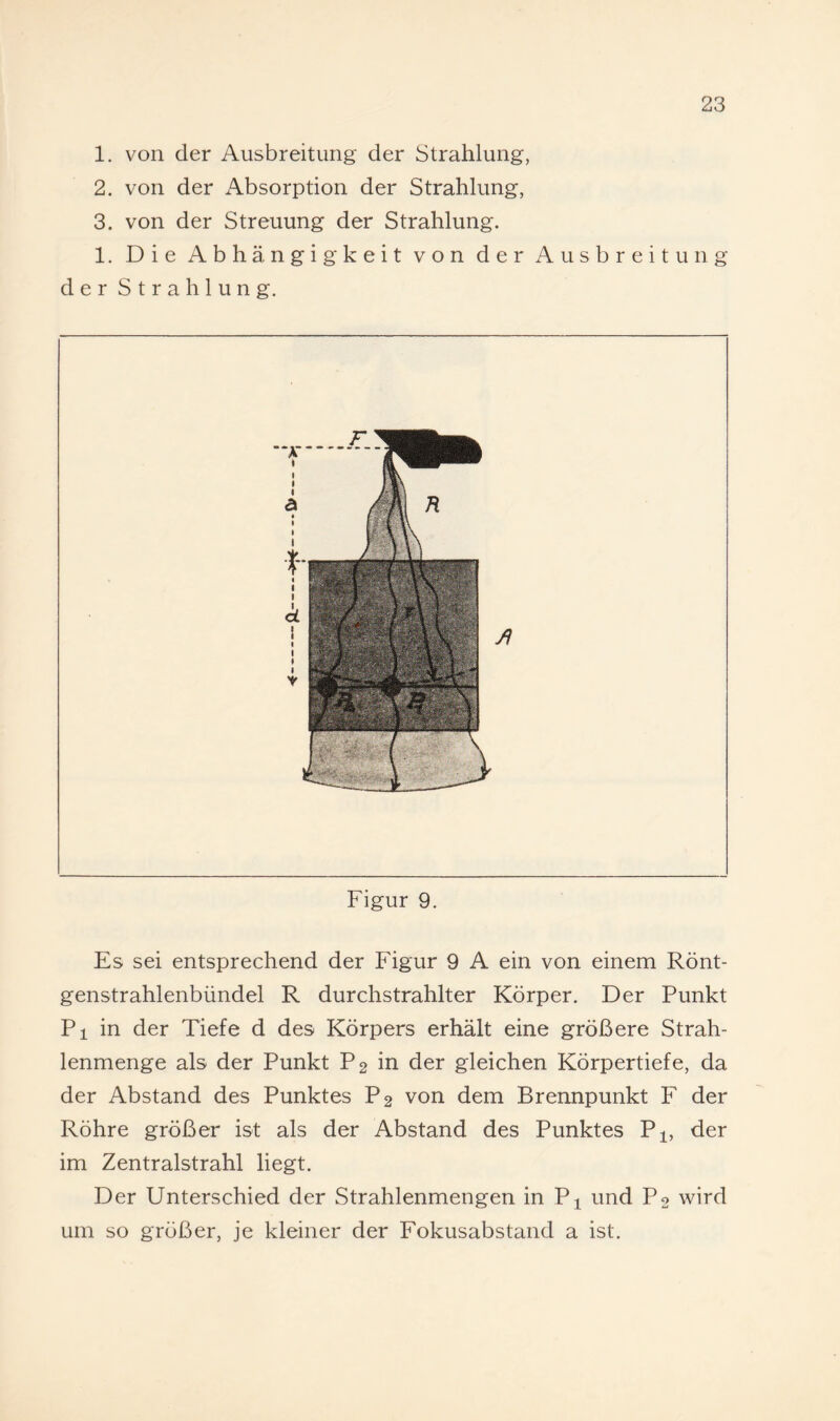 1. von der Ausbreitung der Strahlung, 2. von der x\bsorption der Strahlung, 3. von der Streuung der Strahlung. 1. Die Abhängigkeit von der Ausbreitung der Strahlung. Figur 9. Es sei entsprechend der Figur 9 A ein von einem Rönt¬ genstrahlenbündel R durchstrahlter Körper. Der Punkt Pi in der Tiefe d des Körpers erhält eine größere Strah¬ lenmenge als der Punkt P2 in der gleichen Körpertiefe, da der Abstand des Punktes P2 von dem Brennpunkt F der Röhre größer ist als der Abstand des Punktes P^, der im Zentralstrahl liegt. Der Unterschied der Strahlenmengen in P^ und P2 wird um so größer, je kleiner der Fokusabstand a ist.