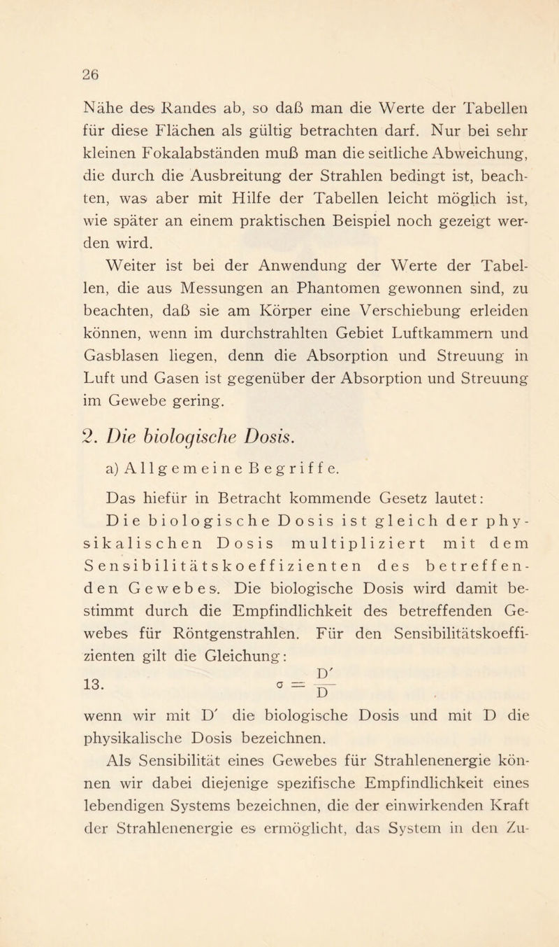 Nähe des Randes ab, so daß man die Werte der Tabellen für diese Flächen als gültig betrachten darf. Nur bei sehr kleinen Fokalabständen muß man die seitliche Abweichung, die durch die Ausbreitung der Strahlen bedingt ist, beach¬ ten, was aber mit Hilfe der Tabellen leicht möglich ist, wie später an einem praktischen Beispiel noch gezeigt wer¬ den wird. Weiter ist bei der Anwendung der Werte der Tabel¬ len, die aus Messungen an Phantomen gewonnen sind, zu beachten, daß sie am Körper eine Verschiebung erleiden können, wenn im durchstrahlten Gebiet Luftkammern und Gasblasen liegen, denn die Absorption und Streuung in Luft und Gasen ist gegenüber der Absorption und Streuung im Gewebe gering. 2. Die biologische Dosis. a) Allgemeine Begriffe. Das hiefür in Betracht kommende Gesetz lautet: Die biologische Dosis ist gleich der phy¬ sikalischen Dosis multipliziert mit dem S e n s i b i 1 i t ä t s k o e f f i z i e n t e n des betreffen¬ den Gewebes. Die biologische Dosis wird damit be¬ stimmt durch die Empfindlichkeit des betreffenden Ge¬ webes für Röntgenstrahlen. Für den Sensibilitätskoeffi¬ zienten gilt die Gleichung: D' 13. o — ^ wenn wir mit D' die biologische Dosis und mit D die physikalische Dosis bezeichnen. Als Sensibilität eines Gewebes für Strahlenenergie kön¬ nen wir dabei diejenige spezifische Empfindlichkeit eines lebendigen Systems bezeichnen, die der einwirkenden Kraft der Strahlenenergie es ermöglicht, das System in den Zu-