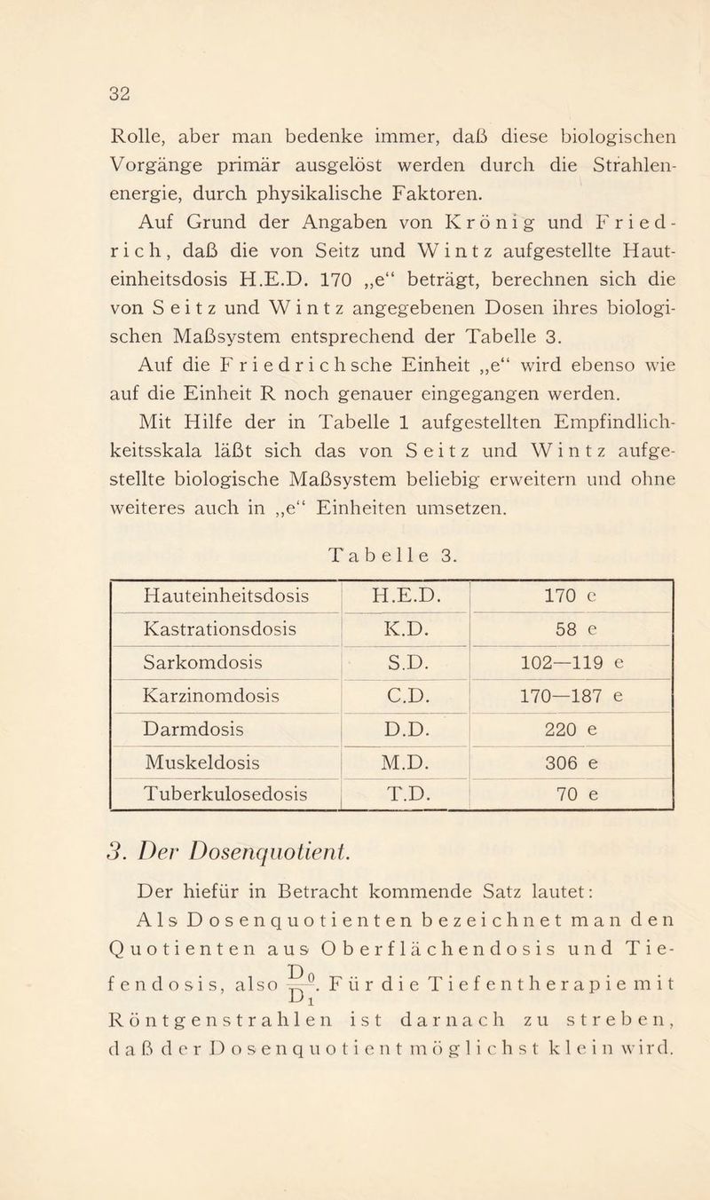 Rolle, aber man bedenke immer, daß diese biologischen Vorgänge primär ausgelöst werden durch die Strahlen¬ energie, durch physikalische Faktoren. Auf Grund der Angaben von K r ö n i g und F r i e d - rieh, daß die von Seitz und Wintz aufgestellte Haut¬ einheitsdosis H.E.D. 170 ,,e“ beträgt, berechnen sich die von Seitz und Wintz angegebenen Dosen ihres biologi¬ schen Maßsystem entsprechend der Tabelle 3. Auf die F r i e d r i c h sehe Einheit ,,e“ wird ebenso wie auf die Einheit R noch genauer eingegangen werden. Mit Hilfe der in Tabelle 1 aufgestellten Empfindlich¬ keitsskala läßt sich das von Seitz und Wintz aufge¬ stellte biologische Maßsystem beliebig erweitern und ohne weiteres auch in ,,e“ Einheiten umsetzen. Tabelle 3. Hauteinheitsdosis H.E.D. 170 e Kastrationsdosis K.D. 58 e Sarkomdosis S.D. 102—119 e Karzinomdosis C.D. 170—187 e Darmdosis D.D. 220 e Muskeldosis M.D. 306 e Tuberkulosedosis T.D. 70 e 3. Der Dosenqiiotient. Der hiefür in Betracht kommende Satz lautet: Als Dosenquotienten bezeichnet man den Quotienten aus Oberflächendosis und Tie- D fendosis, also Fürdie Tiefentherapie mit 1^ 1 Röntgenstrahlen ist darnach zu streben, daß der D o s e n q u o t i e n t möglichst klein wird.