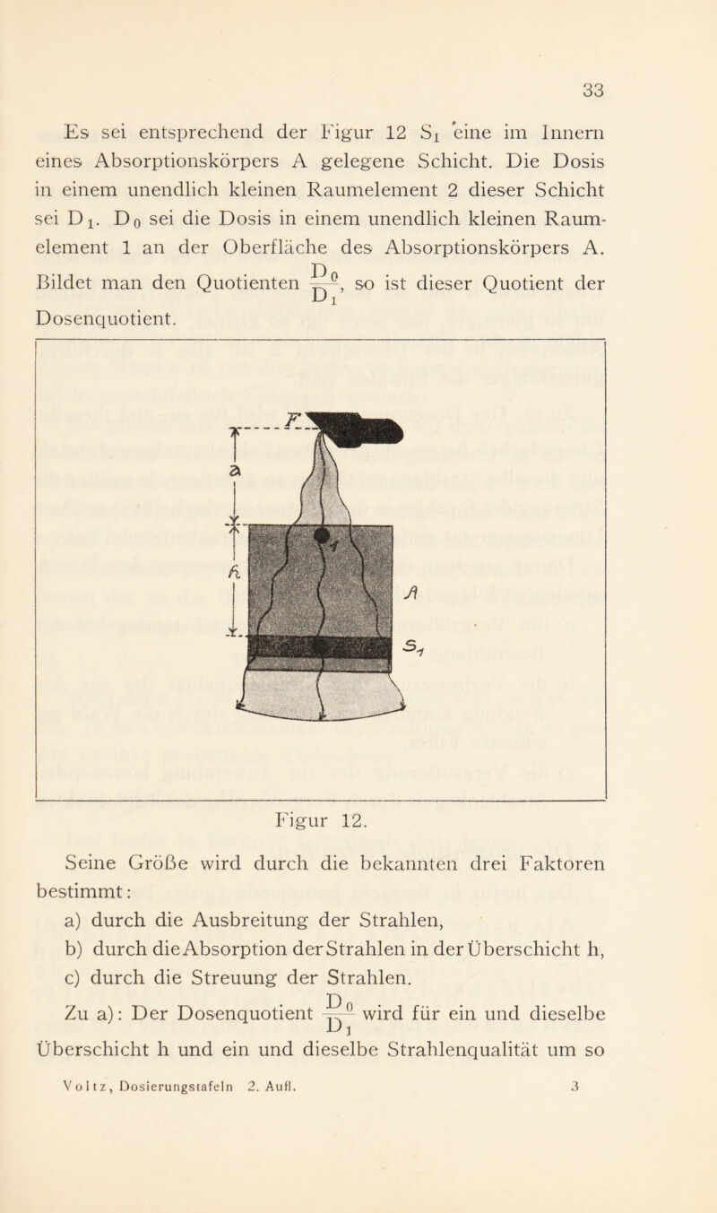 Es sei entsprechend der Figur 12 Si eine im Innern eines Absorptionskörpers A gelegene Schicht. Die Dosis in einem unendlich kleinen Raumelement 2 dieser Schicht sei Dl. Do sei die Dosis in einem unendlich kleinen Raum¬ element 1 an der Oberfläche des Absorptionskörpers A. Bildet man den Quotienten so ist dieser Quotient der Dosenquotient. Figur 12. Seine Größe wird durch die bekannten drei Faktoren bestimmt: a) durch die Ausbreitung der Strahlen, b) durch die Absorption der Strahlen in der Überschicht h, c) durch die Streuung der Strahlen. D Zu a): Der Dosenquotient wird für ein und dieselbe Überschicht h und ein und dieselbe Strahlenqualität um so V o 11 z , Dosierungstafeln 2. AuH. 3