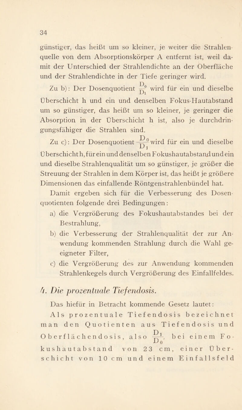 günstiger, das heißt um so kleiner, je weiter die Strahlen¬ quelle von dem Absorptionskörper A entfernt ist, weil da¬ mit der Unterschied der Strahlendichte an der Oberfläche und der Strahlendichte in der Tiefe geringer wird. Zu b): Der Dosenquotient wird für ein und dieselbe -Ul Überschicht h und ein und denselben Fokus-Hautabstand um so günstiger, das heißt um so kleiner, je geringer die Absorption in der Überschicht h ist, also je durchdrin¬ gungsfähiger die Strahlen sind. Zu c): Der Dosenquotientwird für ein und dieselbe u ] Überschicht h, für ein und denselben Fokushautabstanjd und ein und dieselbe Strahlenqualität um so günstiger, je größer die Streuung der Strahlen in dem Körper ist, das heißt je größere Dimensionen das einfallende Röntgenstrahlenbündel hat. Damit ergeben sich für die Verbesserung des Dosen¬ quotienten folgende drei Bedingungen: a) die Vergrößerung des Fokushautabstandes bei der Bestrahlung, b) die Verbesserung der Strahlenqualität der zur An¬ wendung kommenden Strahlung durch die Wahl ge¬ eigneter Filter, c) die Vergrößerung des zur Anwendung kommenden Strahlenkegels durch Vergrößerung des Einfallfeldes. 4. Die prozentuale Tiefenclosis. Das hiefür in Betracht kommende Gesetz lautet: Als prozentuale Tiefendosis bezeichnet man den Quotienten aus Tiefendosis und Oberflächendosis k u s h a u t a b s t a n d Schicht von 10cm also Dl Do' bei einem Fo von 23 cm, einer Ü b e r - und einem Einfallsfeld