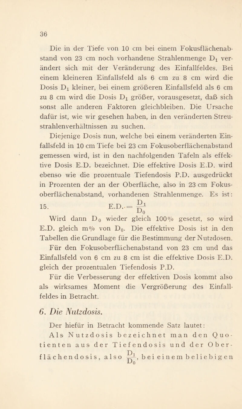 Die in der Tiefe von 10 cm bei einem Fokusflächenab¬ stand von 23 cm noch vorhandene Strahlenmenge Di ver¬ ändert sich mit der Veränderung des Einfallfeldes. Bei einem kleineren Einfallsfeld als 6 cm zu 8 cm wird die Dosis Dl kleiner, bei einem größeren Einfallsfeld als 6 cm zu 8 cm wird die Dosis Di größer, vorausgesetzt, daß sich sonst alle anderen Faktoren gleichbleiben. Die Ursache dafür ist, wie wir gesehen haben, in den veränderten Streu¬ strahlenverhältnissen zu suchen. Diejenige Dosis nun, welche bei einem veränderten Ein¬ fallsfeld in 10 cm Tiefe bei 23 cm Fokusoberflächenabstand gemessen wird, ist in den nachfolgenden Tafeln als effek¬ tive Dosis E.D. bezeichnet. Die effektive Dosis E.D. wird ebenso wie die prozentuale Tiefendosis P.D. ausgedrückt in Prozenten der an der Oberfläche, also in 23 cm Fokus¬ oberflächenabstand, vorhandenen Strahlenmenge. Es ist; Dl 15. E.D.. D, Wird dann Do wieder gleich 100o/o gesetzt, so wird E.D. gleich mo/o von Dq. Die effektive Dosis ist in den Tabellen die Grundlage für die Bestimmung der Nutzdosen. Für den Fokusoberflächenabstand von 23 cm und das Einfallsfeld von 6 cm zu 8 cm ist die effektive Dosis E.D. gleich der prozentualen Tiefendosis P.D. Für die Verbesserung der effektiven Dosis kommt also als wirksames Moment die Vergrößerung des Einfall¬ feldes in Betracht. 6. Die Nutzdosis, Der hiefür in Betracht kommende Satz lautet: Als Nutzdosis bezeichnet man den Quo¬ tienten aus der Tiefendosis und der Ober¬ flächendosis, also b e i e i n e m b e 1 i e b i g e n Do