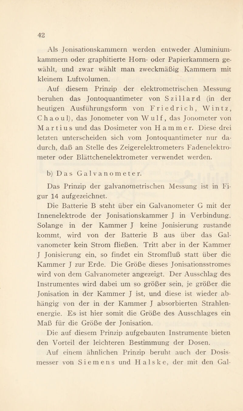 Als Jonisationskammern werden entweder Aluminium¬ kammern oder graphitierte Horn- oder Papierkammern ge¬ wählt, und zwar wählt man zweckmäßig Kammern mit kleinem Luftvolumen. Auf diesem Prinzip der elektrometrischen Messung beruhen das Jontoquantimeter von Szillard (in der heutigen Ausführungsform von Friedrich, Wintz, C h a o u 1), das Jonometer von Wulf, das Jonometer von M a r t i u s und das Dosimeter von Hammer. Diese drei letzten unterscheiden sich vom Jontoquantimeter nur da¬ durch, daß an Stelle des Zeigerelektrometers Fadenelektro¬ meter oder Blättchenelektrometer verwendet werden. b) Das Galvanometer. Das Prinzip der galvanometrischen Messung ist in Fi¬ gur 14 aufgezeichnet. Die Batterie B steht über ein Galvanometer G mit der Innenelektrode der Jonisationskammer J in Verbindung. Solange in der Kammer J keine Jonisierung zustande kommt, wird von der Batterie B aus über das Gal¬ vanometer kein Strom fließen. Tritt aber in der Kammer J Jonisierung ein, so findet ein Stromfluß statt über die Kammer J zur Erde. Die Größe dieses Jonisationsstromes wird von dem Galvanometer angezeigt. Der Ausschlag des Instrumentes wird dabei um so größer sein, je größer die Jonisation in der Kammer J ist, und diese ist wieder ab¬ hängig von der in der Kammer J absorbierten Strahlen¬ energie. Es ist hier somit die Größe des Ausschlages ein Maß für die Größe der Jonisation. Die auf diesem Prinzip aufgebauten Instrumente bieten den Vorteil der leichteren Bestimmung der Dosen. Auf einem ähnlichen Prinzip beruht auch der Dosis¬ messer von Siemens und H a 1 s k e, der mit den Gal-