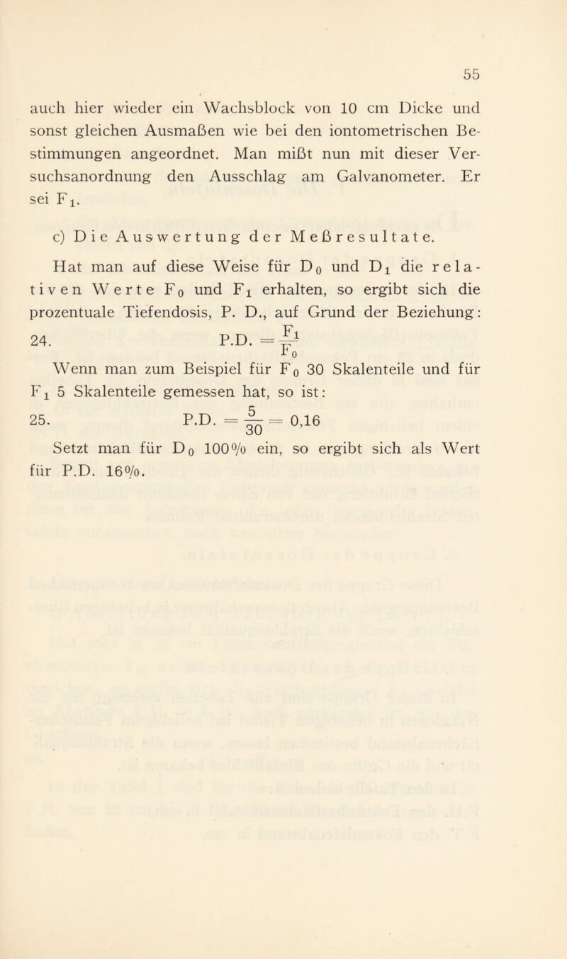 sonst gleichen Ausmaßen wie bei den iontometrischen Be¬ stimmungen angeordnet. Man mißt nun mit dieser Ver¬ suchsanordnung den Ausschlag am Galvanometer. Er sei F1. c) Die Auswertung der Meßresultate. Hat man auf diese Weise für Dq und Di die rela¬ tiven Werte Fq und Fi erhalten, so ergibt sich die prozentuale Tiefendosis, P. D., auf Grund der Beziehung: Fl 24. P.D. = Wenn man zum Beispiel für Fo 30 Skalenteile und für F1 5 Skalenteile gemessen hat, so ist: 5 25. P.D. = 30 0,16 Setzt man für Dq lOO^/o ein, so ergibt sich als Wert für P.D. 100/0.