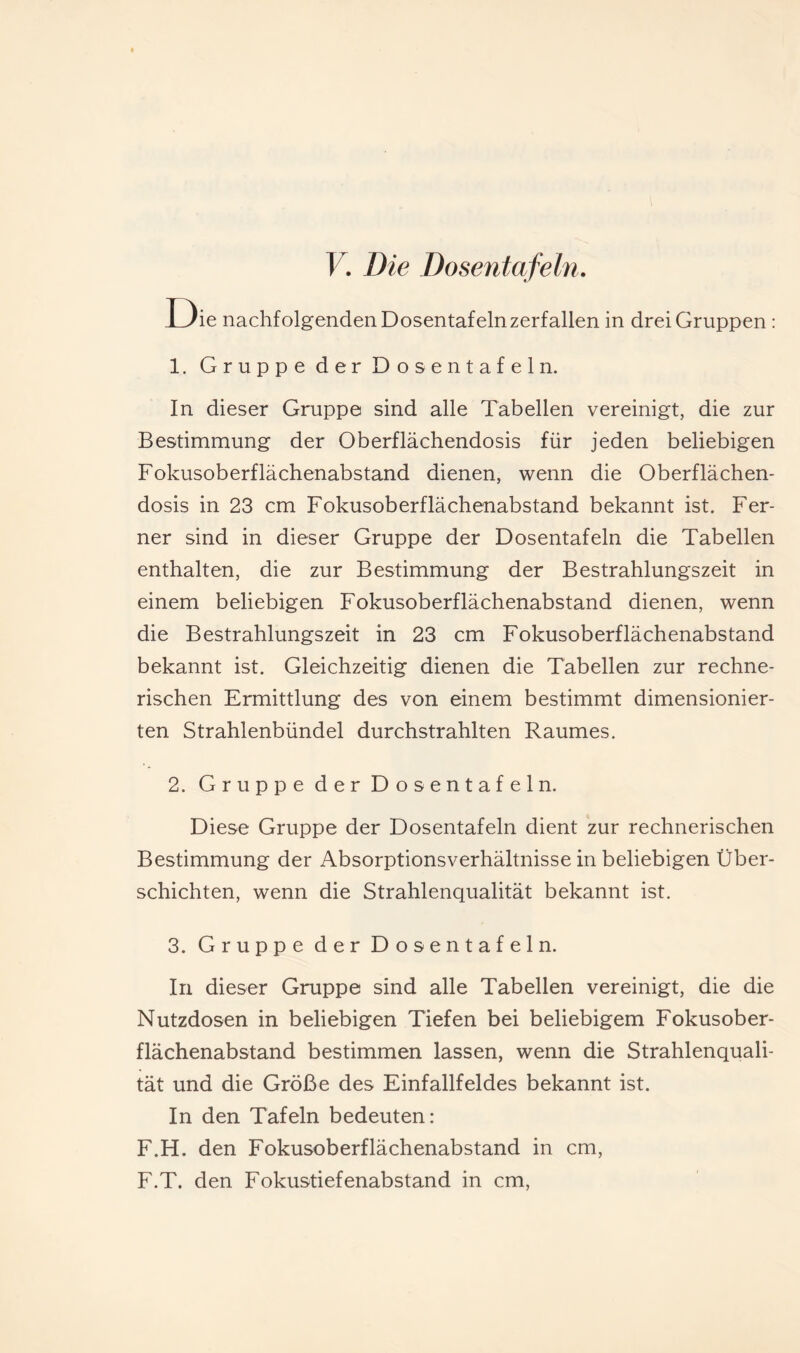 V, Die Dosentafehi. Die nachfolgenden Dosentafeln zerfallen in drei Gruppen : 1. Gruppe der Dosentafeln. In dieser Gruppe sind alle Tabellen vereinigt, die zur Bestimmung der Oberflächendosis für jeden beliebigen Fokusoberflächenabstand dienen, wenn die Oberflächen¬ dosis in 23 cm Fokusoberflächenabstand bekannt ist. Fer¬ ner sind in dieser Gruppe der Dosentafeln die Tabellen enthalten, die zur Bestimmung der Bestrahlungszeit in einem beliebigen Fokusoberflächenabstand dienen, wenn die Bestrahlungszeit in 23 cm Fokusoberflächenabstand bekannt ist. Gleichzeitig dienen die Tabellen zur rechne¬ rischen Ermittlung des von einem bestimmt dimensionier¬ ten Strahlenbündel durchstrahlten Raumes. 2. Gruppe der Dosentafeln. Diese Gruppe der Dosentafeln dient zur rechnerischen Bestimmung der Absorptionsverhältnisse in beliebigen Über¬ schichten, wenn die Strahlenqualität bekannt ist. 3. Gruppe der Dosentafeln. In dieser Gruppe sind alle Tabellen vereinigt, die die Nutzdosen in beliebigen Tiefen bei beliebigem Fokusober¬ flächenabstand bestimmen lassen, wenn die Strahlenquali¬ tät und die Größe des Einfallfeldes bekannt ist. In den Täfeln bedeuten: F.H. den Fokusoberflächenabstand in cm, F.T. den Fokustiefenabstand in cm.