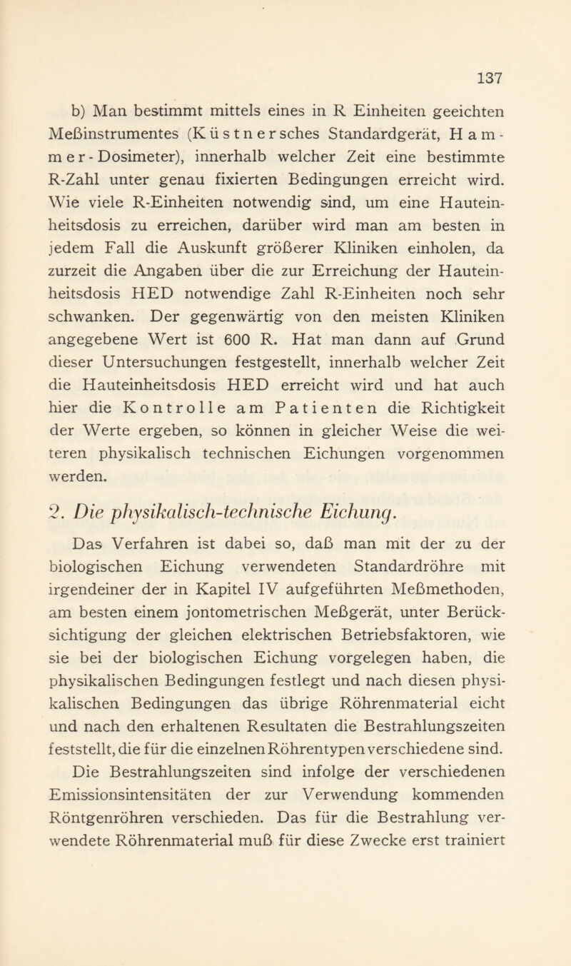 b) Man bestimmt mittels eines in R Einheiten geeichten Meßinstrumentes (K ü s t n e r sches Standardgerät, Ham¬ mer- Dosimeter), innerhalb welcher Zeit eine bestimmte R-Zahl unter genau fixierten Bedingungen erreicht wird. Wie viele R-Einheiten notwendig sind, um eine Hautein¬ heitsdosis zu erreichen, darüber wird man am besten in jedem Fall die Auskunft größerer Kliniken einholen, da zurzeit die Angaben über die zur Erreichung der Hautein¬ heitsdosis HED notwendige Zahl R-Einheiten noch sehr schwanken. Der gegenwärtig von den meisten Kliniken angegebene Wert ist 600 R. Hat man dann auf Grund dieser Untersuchungen festgestellt, innerhalb welcher Zeit die Hauteinheitsdosis HED erreicht wird und hat auch hier die Kontrolle am Patienten die Richtigkeit der Werte ergeben, so können in gleicher Weise die wei¬ teren physikalisch technischen Eichungen vorgenommen werden. 2. Die physikalisch-technische Eichung. Das Verfahren ist dabei so, daß man mit der zu der biologischen Eichung verwendeten Standardröhre mit irgendeiner der in Kapitel IV aufgeführten Meßmethoden, am besten einem jontometrischen Meßgerät, unter Berück¬ sichtigung der gleichen elektrischen Betriebsfaktoren, wie sie bei der biologischen Eichung Vorgelegen haben, die physikalischen Bedingungen festlegt und nach diesen physi¬ kalischen Bedingungen das übrige Röhrenmaterial eicht und nach den erhaltenen Resultaten die Bestrahlungszeiten feststellt, die für die einzelnen Röhrentypen verschiedene sind. Die Bestrahlungszeiten sind infolge der verschiedenen Emissionsintensitäten der zur Verwendung kommenden Röntgenröhren verschieden. Das für die Bestrahlung ver¬ wendete Röhrenmaterial muß für diese Zwecke erst trainiert