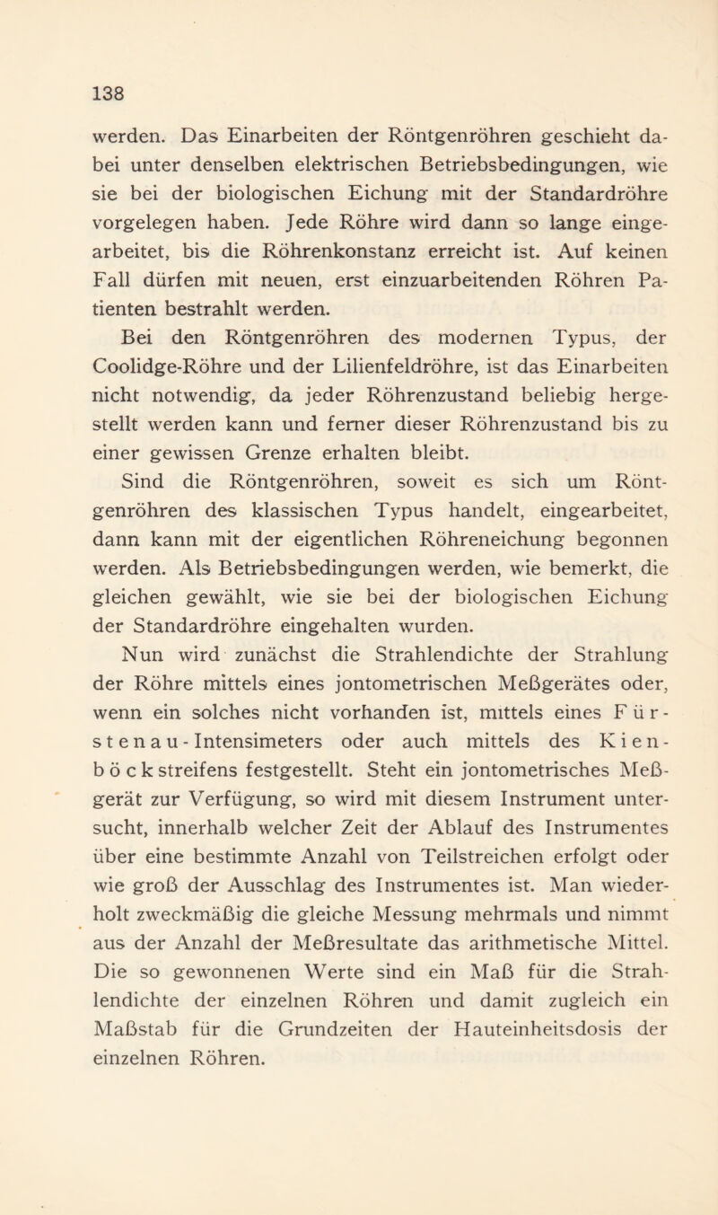 werden. Das Einarbeiten der Röntgenröhren geschieht da¬ bei unter denselben elektrischen Betriebsbedingungen, wie sie bei der biologischen Eichung mit der Standardröhre Vorgelegen haben. Jede Röhre wird dann so lange einge¬ arbeitet, bis die Röhrenkonstanz erreicht ist. Auf keinen Fall dürfen mit neuen, erst einzuarbeitenden Röhren Pa¬ tienten bestrahlt werden. Bei den Röntgenröhren des modernen Typus, der Coolidge-Röhre und der Lilienfeldröhre, ist das Einarbeiten nicht notwendig, da jeder Röhrenzustand beliebig herge¬ stellt werden kann und ferner dieser Röhrenzustand bis zu einer gewissen Grenze erhalten bleibt. Sind die Röntgenröhren, soweit es sich um Rönt¬ genröhren des klassischen Typus handelt, eingearbeitet, dann kann mit der eigentlichen Röhreneichung begonnen werden. Als Betriebsbedingungen werden, wie bemerkt, die gleichen gewählt, wie sie bei der biologischen Eichung der Standardröhre eingehalten wurden. Nun wird zunächst die Strahlendichte der Strahlung der Röhre mittels eines jontometrischen Meßgerätes oder, wenn ein solches nicht vorhanden ist, mittels eines Für¬ stenau- Intensimeters oder auch mittels des Kien¬ böck Streifens festgestellt. Steht ein jontometrisches Meß¬ gerät zur Verfügung, so wird mit diesem Instrument unter¬ sucht, innerhalb welcher Zeit der Ablauf des Instrumentes über eine bestimmte Anzahl von Teilstreichen erfolgt oder wie groß der Ausschlag des Instrumentes ist. Man wieder¬ holt zweckmäßig die gleiche Messung mehrmals und nimmt aus der Anzahl der Meßresultate das arithmetische Mittel. Die so gewonnenen Werte sind ein Maß für die Strah¬ lendichte der einzelnen Röhren und damit zugleich ein Maßstab für die Grundzeiten der Hauteinheitsdosis der einzelnen Röhren.