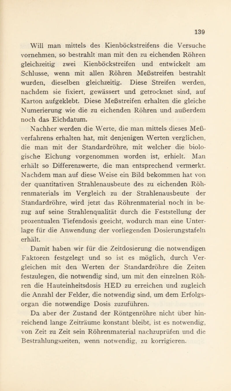 Will man mittels des Kienböckstreifens die Versuche vornehmen, so bestrahlt man mit den zu eichenden Röhren gleichzeitig zwei Kienböckstreifen und entwickelt am Schlüsse, wenn mit allen Röhren Meßstreifen bestrahlt wurden, dieselben gleichzeitig. Diese Streifen werden, nachdem sie fixiert, gewässert und getrocknet sind, auf Karton aufgeklebt. Diese Meßstreifen erhalten die gleiche Numerierung wie die zu eichenden Röhren und außerdem noch das Eichdatum. Nachher werden die Werte, die man mittels dieses Meß¬ verfahrens erhalten hat, mit denjenigen Werten verglichen, die man mit der Standardröhre, mit welcher die biolo¬ gische Eichung vorgenommen worden ist, erhielt. Man erhält so Differenzwerte, die man entsprechend vermerkt. Nachdem man auf diese Weise ein Bild bekommen hat von der quantitativen Strahlenausbeute des zu eichenden Röh¬ renmaterials im Vergleich zu der Strahlenausbeute der Standardröhre, wird jetzt das Röhrenmaterial noch in be¬ zug auf seine Strahlenqualität durch die Feststellung der prozentualen Tiefendosis geeicht, wodurch man eine Unter¬ lage für die Anwendung der vorliegenden Dosierungstafeln erhält. Damit haben wir für die Zeitdosierung die notwendigen Faktoren festgelegt und so ist es möglich, durch Ver¬ gleichen mit den Werten der Standardröhre die Zeiten festzulegen, die notwendig sind, um mit den einzelnen Röh¬ ren die Hauteinheitsdosis HED zu erreichen und zugleich die Anzahl der Felder, die notwendig sind, um dem Erfolgs¬ organ die notwendige Dosis zuzuführen. Da aber der Zustand der Röntgenröhre nicht über hin¬ reichend lange Zeiträume konstant bleibt, ist es notwendig, von Zeit zu Zeit sein Röhrenmaterial nachzuprüfen und die Bestrahlungszeiten, wenn notwendig, zu korrigieren.