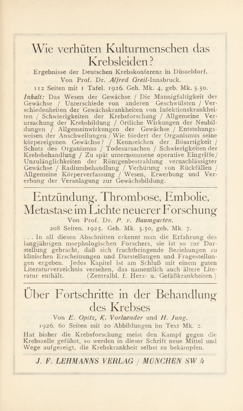 Wie verhüten Kulturmenschen das Krebsleiden ? Ergebnisse der Deutschen Krebskonferenz in Düsseldorf. Von Prof. Dr. Alfred Gm7-Innsbruck. II2 Seiten mit i Tafel. 1926. Geh. Mk. 4, geb. Mk. 5.50. Inhalt: Das Wesen der Gewächse / Die Mannigfaltigkeit der Gewächse / Unterschiede von anderen Geschwülsten / Ver¬ schiedenheiten der Gewächskrankheiten von Infektionskrankhei¬ ten / Schwierigkeiten der Krebsforschung / Allgemeine Ver¬ ursachung der Krebsbildung / Örtliche Wirkungen der Neubil¬ dungen / Allgemeinwirkungen der Gewächse / Entstehungs- weisen der Anschwellungen / Wie fördert der Organismus seine körpereigenen Gewächse? / Kennzeichen der Bösartigkeit / Schutz des Organismus / Todesursachen / Schwierigkeiten der Krebsbehandlung / Zu spät unternommene operative Eingriffe / Unzulänglichkeiten der Röntgenbestrahlung vernachlässigter Gewächse / Radiumbehandlung / Verhütung von Rückfällen / Allgemeine Körperverfassung / Wesen, Erwerbung und Ver¬ erbung der Veranlagung zur Gewächsbildung. Entzündung, Thrombose, Embolie, Metastase im Lichte neuerer Eorschung Von Prof. Dr. P. v. Baumgarten. 208 Seiten. 1925. Geh. Mk. 5.50, geb. Mk. 7. ... In all diesen Abschnitten erkennt man die Erfahrung des langjährigen morphologischen Forschers, sie ist so zur Dar- ' Stellung gebracht, daß sich fruchtbringende Beziehungen zu klinischen Erscheinungen und Darstellungen und Fragestellun¬ gen ergeben. Jedes Kapitel ist am Schluß mit einem guten Literaturverzeichnis versehen, das namentlich auch ältere Lite- , ratur enthält. (Zentralbl. f. Flerz- u. Gefäßkrankheiten.) I ___ I • • _ Uber Fortschritte in der Behandlung des Krebses Von E. Opitz, K- Vorlaender und H. Jung. 1926. 60 Seiten mit 20 Abbildungen im Text Mk. 2. Hat bisher die Krebsforschung meist den Kampf gegen die Krebszelle geführt, so werden in dieser Schrift neue Mittel und Wege aufgezeigt, die Krebskrankheit selbst zu bekämpfen.