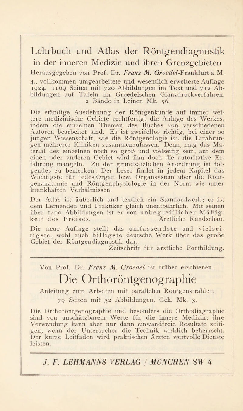 Lehrbuch und Atlas der Röntgendiagnostik in der inneren Medizin und ihren Grenzgebieten Herausgegeben von Prof. Dr. Franz M. G/'o^ü?^?/-Frankfurt a. M. i 4., vollkommen umgearbeitete und wesentlich erweiterte Auflage ! 1924. 1109 Seiten mit 720 Abbildungen im Text und 712 Ab¬ bildungen auf Tafeln im Groedelschen Glanzdruckverfahren. 2 Bände in Leinen Mk. 56. Die ständige Ausdehnung der Röntgenkunde auf immer wei¬ tere medizinische Gebiete rechtfertigt die Anlage des Werkes, indem die einzelnen Themen des Buches von verschiedenen Autoren bearbeitet sind. Es ist zweifellos richtig, bei einer so jungen Wissenschaft, wie die Röntgenologie ist, die Erfahrung gen mehrerer Kliniken zusammenzufassen. Denn, mag das Ma¬ terial des einzelnen noch so groß und vielseitig sein, auf dem einen oder anderen Gebiet wird ihm doch die autoritative Er¬ fahrung mangeln. Zu der grundsätzlichen Anordnung ist fol¬ gendes zu bemerken; Der Leser findet in jedem Kapitel das Wichtigste für jedes Organ bzw. Organsystem über die Rönt¬ genanatomie und Röntgenphysiologie in der Norm wie unter krankhaften Verhältnissen. Der Atlas ist äußerlich und textlich ein Standardwerk; er ist dem Lernenden und Praktiker gleich unentbehrlich. Mit seinen über 1400 Abbildungen ist er von unbegreiflicher Mäßig¬ keit des Preises. Ärztliche Rundschau.. Die neue Auflage stellt das umfassendste und vielsei¬ tigste, wohl auch billigste deutsche Werk über das große Gebiet der Röntgendiagnostik dar. Zeitschrift für ärztliche Fortbildung. Von Prof. Dr. Franz M. Groedel ist früher erschienen: Die Orthoröntgenographie Anleitung zum Arbeiten mit parallelen Röntgenstrahlen. 79 Seiten mit 32 Abbildungen. Geh. Mk. 3. Die Orthoröntgenographie und besonders die Orthodiagraphie sind von unschätzbarem Werte für die innere Medizin; ihre Verwendung kann aber nur dann einwandfreie Resultate zeiti¬ gen, wenn der Untersucher die Technik wirklich beherrscht. Der kurze Leitfaden wird praktischen Ärzten wertvolle Dienste leisten.