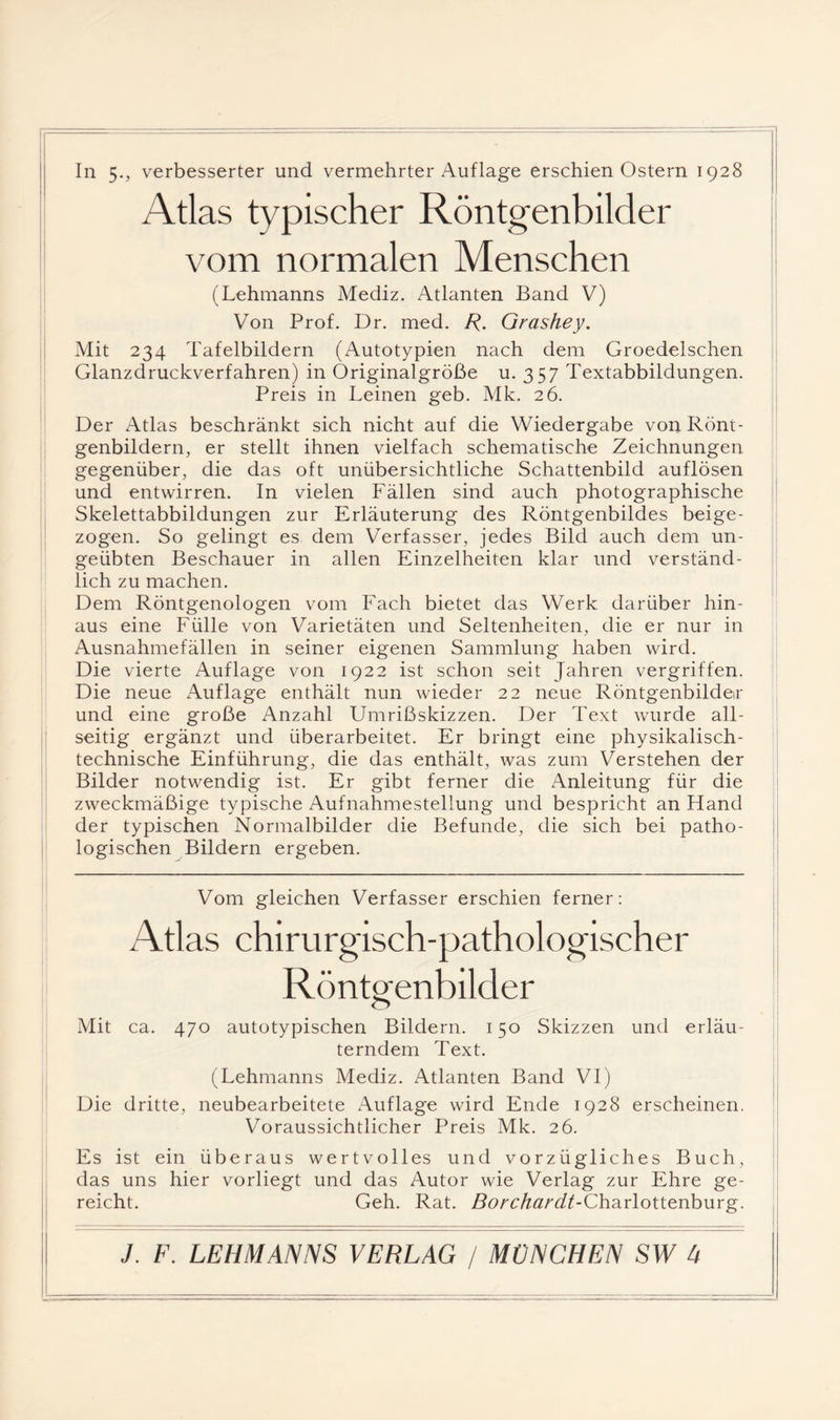 Atlas typischer Röntgenbilder vom normalen Menschen (Lehmanns Mediz. Atlanten Band V) Von Prof. Dr. med. Grashey. Mit 234 Tafelbildern (Autotypien nach dem Groedelschen Glanzdruckverfahren) in Originalgröße u. 357 Textabbildungen. Preis in Leinen geb. Mk. 26. Der Atlas beschränkt sich nicht auf die Wiedergabe von Rönt- genbildern^ er stellt ihnen vielfach schematische Zeichnungen gegenüber, die das oft unübersichtliche Schattenbild auflösen und entwirren. In vielen Fällen sind auch photographische Skelettabbildungen zur Erläuterung des Röntgenbildes beige¬ zogen. So gelingt es dem Verfasser, jedes Bild auch dem un¬ geübten Beschauer in allen Einzelheiten klar und verständ¬ lich zu machen. Dem Röntgenologen vom Fach bietet das Werk darüber hin¬ aus eine Fülle von Varietäten und Seltenheiten, die er nur in Ausnahmefällen in seiner eigenen Sammlung haben wird. Die vierte Auflage von 1922 ist schon seit Jahren vergriffen. Die neue Auflage enthält nun wieder 22 neue Röntgenbilder und eine große Anzahl Umrißskizzen. Der Text wurde all¬ seitig ergänzt und überarbeitet. Er bringt eine physikalisch¬ technische Einführung, die das enthält, was zum Verstehen der Bilder notwendig ist. Er gibt ferner die Anleitung für die zweckmäßige typische Aufnahmestellung und bespricht an Hand der typischen Normalbilder die Befunde, die sich bei patho¬ logischen Bildern ergeben. Vom gleichen Verfasser erschien ferner: Atlas chirurgisch-pathologischer Röntgenbilder Mit ca. 470 autotypischen Bildern. 150 Skizzen und erläu¬ terndem Text. (Lehmanns Mediz. Atlanten Band VI) Die dritte, neubearbeitete Auflage wird Ende 1928 erscheinen. Voraussichtlicher Preis Mk. 26. Es ist ein überaus wertvolles und vorzügliches Buch, das uns hier vorliegt und das Autor wie Verlag zur Ehre ge¬ reicht. Geh. Rat. Rorc/fö^z/ACharlottenburg.