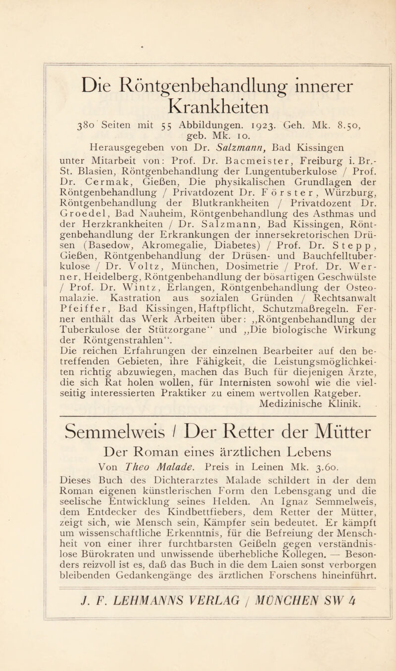 Die Röntgenbehandlung innerer Krankheiten 380 Seiten mit 55 Abbildungen. 1923. Geh. Mk. 8.50, geb. Mk. 10. Herausgegeben von Dr. SaLzmann, Bad Kissingen unter Mitarbeit von: Prof. Dr. Bacmeister, Freiburg i. Br.- St. Blasien, Röntgenbehandlung der Lungentuberkulose / Prof. Dr. Cermak, Gießen, Die physikalischen Grundlagen der Röntgenbehandlung / Privatdozent Dr. Förster, Würzburg, Röntgenbehandlung der Blutkrankheiten / Privatdozent Dr. Groedel, Bad Nauheim, Röntgenbehandlung des Asthmas und der Herzkrankheiten / Dr. Salzmann, Bad Kissingen, Rönt¬ genbehandlung der Erkrankungen der innersekretorischen Drü¬ sen (Basedow, Akromegalie, Diabetes) / Prof. Dr. Stepp, Gießen, Röntgenbehandlung der Drüsen- und Bauchfelltuber¬ kulose / Dr. Voltz, München, Dosimetrie / Prof. Dr. Wer¬ ner, Heidelberg, Röntgenbehandlung der bösartigen Geschwülste / Prof. Dr. Wintz, Erlangen, Röntgenbehandlung der Osteo¬ malazie. Kastration aus sozialen Gründen / Rechtsanwalt Pfeiffer, Bad Kissingen, Haftpflicht, Schutzmaßregeln. Fer¬ ner enthält das Werk Arbeiten über: ,,Röntgenbehandlung der Tuberkulose der Stützorgane“ und ,,Die biologische Wirkung der Röntgenstrahlen“. Die reichen Erfahrungen der einzelnen Bearbeiter auf den be¬ treffenden Gebieten, ihre Fähigkeit, die Leistungsmöglichkei¬ ten richtig abzuwiegen, machen das Buch für diejenigen Ärzte, die sich Rat holen wollen, für Internisten sowohl wie die viel¬ seitig interessierten Praktiker zu einem wertvollen Ratgeber. Medizinische Klinik. Semmelweis / Der Retter der Mütter Der Roman eines ärztlichen Lebens Von Theo Malade. Preis in Leinen Mk. 3.60. Dieses Buch des Dichterarztes Malade schildert in der dem Roman eigenen künstlerischen Form den Lebensgang und die seelische Entwicklung seines Helden. An Ignaz Semmelweis, dem Entdecker des Kindbettfiebers, dem Retter der Mütter, zeigt sich, wie Mensch sein, Kämpfer sein bedeutet. Er kämpft um wissenschaftliche Erkenntnis, für die Befreiung der Mensch¬ heit von einer ihrer furchtbarsten Geißeln gegen verständnis¬ lose Bürokraten und unwissende überhebliche Kollegen. — Beson¬ ders reizvoll ist es, daß das Buch in die dem Laien sonst verborgen bleibenden Gedankengänge des ärztlichen Forschens hineinführt.