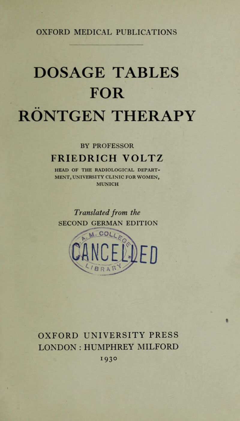 OXFORD MEDICAL PUBLICATIONS DOSAGE TABLES FOR RÖNTGEN THERAPY BY PROFESSOR FRIEDRICH VOLTZ HEAD OF THE RADIOLOGICAL DEPART¬ MENT, UNIVERSITY CLINIC FOR WOMEN, MUNICH Translated from the SECOND GERMAN EDITION OXFORD UNIVERSITY PRESS LONDON : HUMPHREY MILFORD 1930