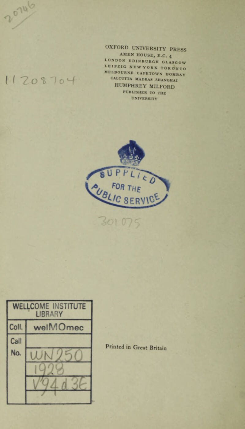 I ( 7o1, To4 OXFORD UNIVERSITY PRESS AMEN HOUSE, E.C. 4 LONDON EDINBURGH GLASGOW LEIPZIG NEWVORK TORONTO MELBOURNE CAPETOWN BOMBAY CALCUTTA MADRAS SHANGHAI HUMPHREY MILFORD PUBLISHER TO THE UNIVERSITY WELLCOME INSTITUTE * LIBRARY Coll. welMOmec Call No. 1/^4 d 'Af' ’ / T Printed in Great Britain