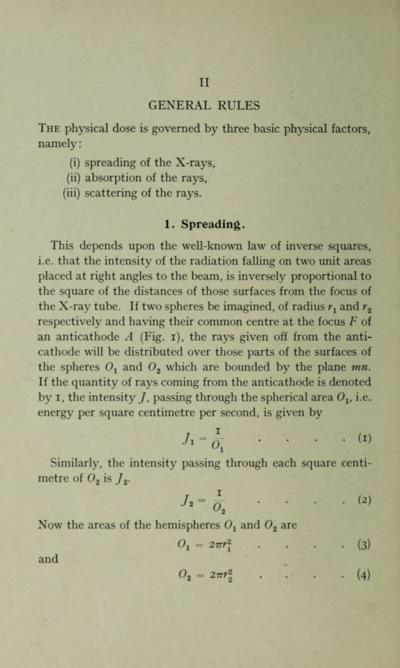 GENERAL RULES The physical dose is governed by three basic physical factors, namely: (i) spreading of the X-rays, (ii) absorption of the rays, (iii) scattering of the rays. 1. Spreading. This depends upon the well-known law of inverse squares, i.e. that the intensity of the radiation falling on two unit areas placed at right angles to the beam, is inversely proportional to the square of the distances of those surfaces from the focus of the X-ray tube. If two spheres be imagined, of radius and r.^ respectively and having their common centre at the focus F of an anticathode .-1 (Fig. i), the rays given off from the anti¬ cathode will be distributed over those parts of the surfaces of the spheres Oj and Oj which are bounded by the plane f»n. If the quantity of rays coming from the anticathode is denoted by I, the intensity J, passing through the spherical area O,, i.e. energy per square centimetre per second, is given by (I) Similarly, the intensity passing through each square centi¬ metre of Ojj is /j- (2) Now the areas of the hemispheres Oj and 0^ arc (3) and Oj = 2TTr\ (4)