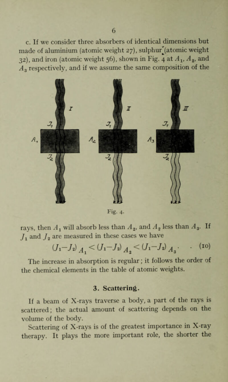 c. If we consider three absorbers of identical dimensions but made of aluminium (atomic weight 27), sulphur[(atomic weight 32), and iron (atomic weight 56), shown in Fig. 4 at A2, and A 2 respectively, and if we assume the same composition of the Fig- 4- rays, then will absorb less than A 2, and A 2 less than .43. If and J2 are measured in these cases we have \ < (71-/2) ^ < (7i“72) ^ • • (^°) •T1 -^2 ^3 The increase in absorption is regular; it follows the order of the chemical elements in the table of atomic weights. 3. Scattering. If a beam of X-rays traverse a body, a part of the rays is scattered; the actual amount of scattering depends on the volume of the body. Scattering of X-rays is of the greatest importance in X-ray therapy. It plays the more important role, the shorter the