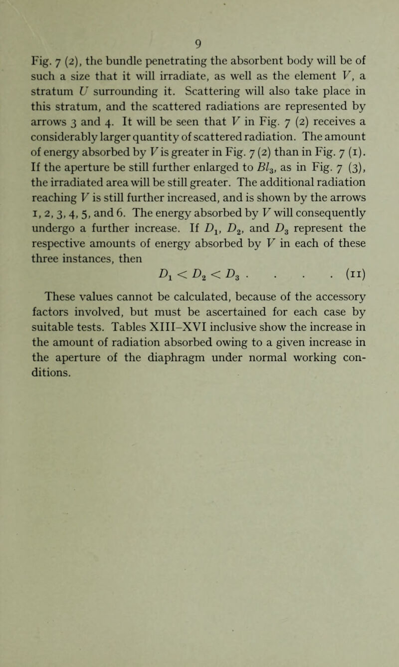 Fig. 7 (2), the bundle penetrating the absorbent body will be of such a size that it will irradiate, as well as the element V, a stratum U surrounding it. Scattering will also take place in this stratum, and the scattered radiations are represented by arrows 3 and 4. It will be seen that V in Fig. 7 (2) receives a considerably larger quantity of scattered radiation. The amount of energy absorbed by Vis greater in Fig. 7 (2) than in Fig. 7 (i). If the aperture be still further enlarged to as in Fig. 7 (3), the irradiated area will be still greater. The additional radiation reaching V is still further increased, and is shown by the arrows I. 2. 3, 4, 5, and 6. The energy absorbed by V will consequently undergo a further increase. If D^, D^, and Dg represent the respective amounts of energy absorbed by V in each of these three instances, then < Z).g < £>3 . . . . (ii) These values cannot be calculated, because of the accessory factors involved, but must be ascertained for each case by suitable tests. Tables XIII-XVI inclusive show the increase in the amount of radiation absorbed owing to a given increase in the aperture of the diaphragm under normal working con¬ ditions.