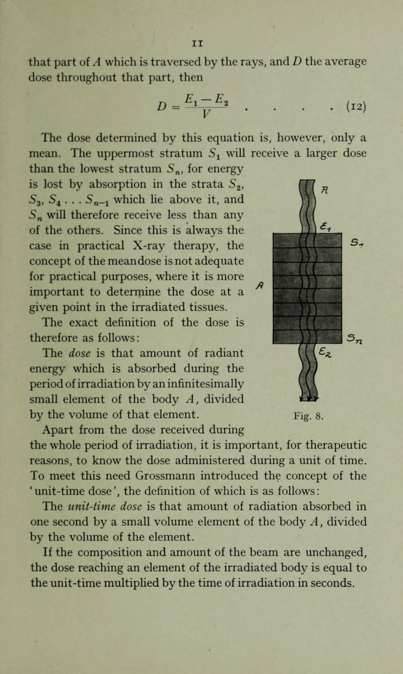 that part of A which is traversed by the rays, and D the average dose throughout that part, then D = .... (12) The dose determined by this equation is, however, only a mean. The uppermost stratum Sj w'ill receive a larger dose than the lowest stratum S„, for energy is lost by absorption in the strata Sj, S3, S4 . . . S„_4 which lie above it, and S„ wiU therefore receive less than any of the others. Since this is always the case in practical X-ray therapy, the concept of the mean dose is not adequate for practical purposes, where it is more important to deterrnine the dose at a given point in the irradiated tissues. The exact definition of the dose is therefore as follows: The dose is that amount of radiant energy which is absorbed during the period of irradiation by an infinitesimally small element of the body A, divided by the volume of that element. Apart from the dose received during the whole period of irradiation, it is important, for therapeutic reasons, to know the dose administered during a unit of time. To meet this need Grossmann introduced the concept of the ‘ unit-time dose ’, the definition of which is as follows: The unit-time dose is that amount of radiation absorbed in one second by a small volume element of the body A, divided by the volume of the element. If the composition and amount of the beam are unchanged, the dose reaching an element of the irradiated body is equal to the unit-time multiplied by the time of irradiation in seconds.