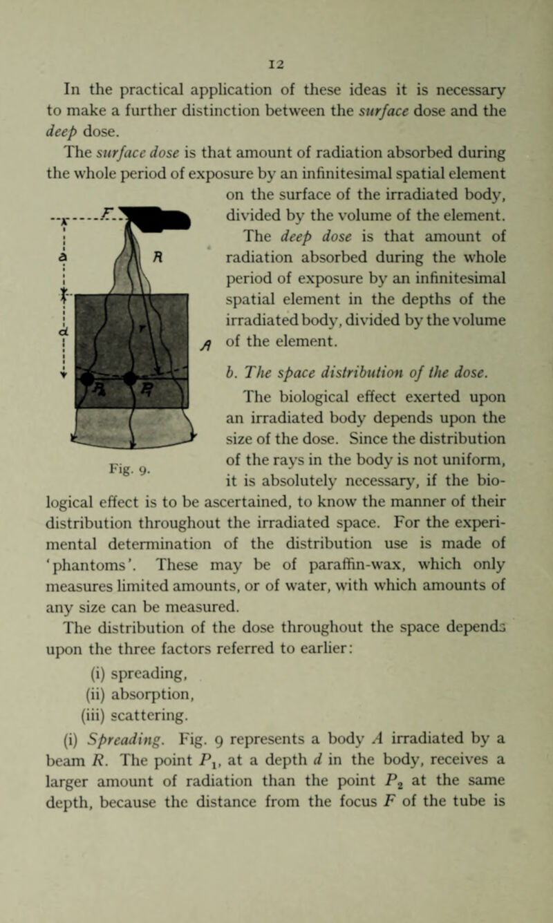 In the practical application of these ideas it is necessary to make a further distinction between the surface dose and the deep dose. The surface dose is that amount of radiation absorbed during the whole period of exposure by an infinitesimal spatial element on the surface of the irradiated body, divided by the volume of the element. The deep dose is that amount of radiation absorbed during the whole period of exposure by an infinitesimal spatial element in the depths of the irradiated body, divided by the volume of the element. b. The space distribution of the dose. The biological effect exerted upon an irradiated body depends upon the size of the dose. Since the distribution of the rays in the body is not uniform, it is absolutely necessary, if the bio¬ logical effect is to be ascertained, to know the manner of their distribution throughout the irradiated space. For the e.xjieri- mental determination of the distribution use is made of ‘phantoms’. These may be of paraffin-wax, which only measures limited amounts, or of water, with which amounts of any size can be measured. The distribution of the dose throughout the space depends upon the three factors referred to earlier: (i) spreading, (ii) absorption, (iii) scattering. (i) Spreading. Fig. 9 represents a body A irradiated by a beam R. The point Pj, at a depth d in the body, receives a larger amount of radiation than the point Pj at the same depth, because the distance from the focus F of the tube is