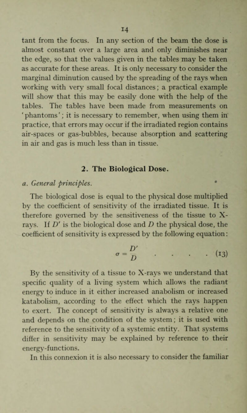 tant from the focus. In any section of the beam the dose is almost constant over a large area and only diminishes near the edge, so that the values given in the tables may be taken as accurate for these areas. It is only necessary to consider the marginal diminution caused by the spreading of the rays when working with very small focal distances; a practical e.xample will show that this may be easily done with the help of the tables. The tables have been made from measurements on ‘ phantoms ’; it is necessary to remember, when using them in practice, that errors may occur if the irradiated region contains air-spaces or gas-bubbles, because absorption and scattering in air and gas is much less than in tissue. 2. The Biological Dose. a. General principles. * The biological dose is equal to the physical dose multiplied by the coefficient of sensitivity of the irradiated tissue. It is therefore governed by the sensitiveness of the tissue to X- rays. If D' is the biological dose and D the physical dose, the coefficient of sensitivity is e.xpressed by the following equation: By the sensitivity of a tissue to X-rays we understand that specific quality of a living system which allows the radiant energy to induce in it either increased anabolism or increased katabolism, according to the effect which the rays happen to exert. The concept of sensitivity is always a relative one and depends on the condition of the system; it is used with reference to the sensitivity of a systemic entity. That systems differ in sensitivity may be explained by reference to their energy-functions. In this connexion it is also necessary’ to consider the familiar
