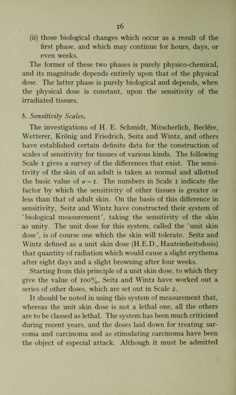 (ii) those biological changes which occur as a result of the first phase, and which may continue for hours, days, or even weeks. The former of these two phases is purely physico-chemical, and its magnitude depends entirely upon that of the physical dose. The latter phase is purely biological and dep>ends, when the physical dose is constant, upon the sensitivity of the irradiated tissues. b. Sensitivity Scales. The investigations of H. E. Schmidt, Mitscherlich, Beclere, Wetterer, Krönig and Friedrich, Seitz and Wintz, and others hav'e established certain definite data for the construction of scales of sensitivity for tissues of various kinds. The following Scale I gives a survey of the differences that exist. The sensi¬ tivity of the skin of an adult is taken as normal and allotted the basic value of a = i. The numbers in Scale i indicate the factor by which the sensitivity of other tissues is greater or less than that of adult skin. On the basis of this difference in sensitivity, Seitz and Wintz have constructed their system of 'biological measurement’, taking the sensitivity of the skin as unity. The unit dose for this system, called the ‘unit skin dose’, is of course one which the skin will tolerate. Seitz and Wintz defined as a unit skin dose (H.E.D., Hauteinheitsdosis) that quantity of radiation which would cause a slight ery'thema after eight days and a slight browning after four weeks. Starting from this principle of a unit skin dose, to which they give the value of ioo%, Seitz and Wintz have worked out a series of other doses, which are set out in Scale 2. It should be noted in using this system of measurement that, whereas the unit skin dose is not a lethal one, all the others are to be classed as lethal. The system has been much criticized during recent years, and the doses laid down for treating sar¬ coma and carcinoma and as stimulating carcinoma have been the object of especial attack. Although it must be admitted