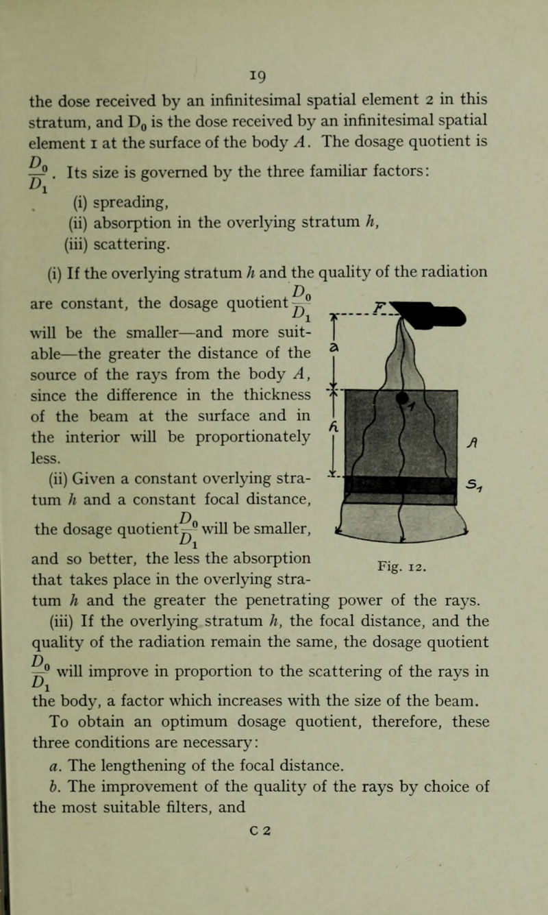 the dose received by an infinitesimal spatial element 2 in this stratum, and Dq is the dose received by an infinitesimal spatial element i at the surface of the body A. The dosage quotient is ^ , Its size is governed by the three familiar factors: (i) spreading, (ii) absorption in the overlying stratum h, (iii) scattering. (i) If the overlying stratum h and the quality of the radiation are constant, the dosage quotient^” will be the smaller—and more suit¬ able—the greater the distance of the source of the rays from the body A, since the difference in the thickness of the beam at the surface and in the interior will be proportionately less. (ii) Given a constant overlying stra¬ tum h and a constant focal distance, the dosage quotient^” wiU be smaller, and so better, the less the absorption that takes place in the overlying stra¬ tum h and the greater the penetrating power of the rays. (iii) If the overlying stratum h, the focal distance, and the quality of the radiation remain the same, the dosage quotient Fig. 12. will improve in proportion to the scattering of the rays in the body, a factor which increases with the size of the beam. To obtain an optimum dosage quotient, therefore, these three conditions are necessary: a. The lengthening of the focal distance. b. The improvement of the quality of the rays by choice of the most suitable filters, and