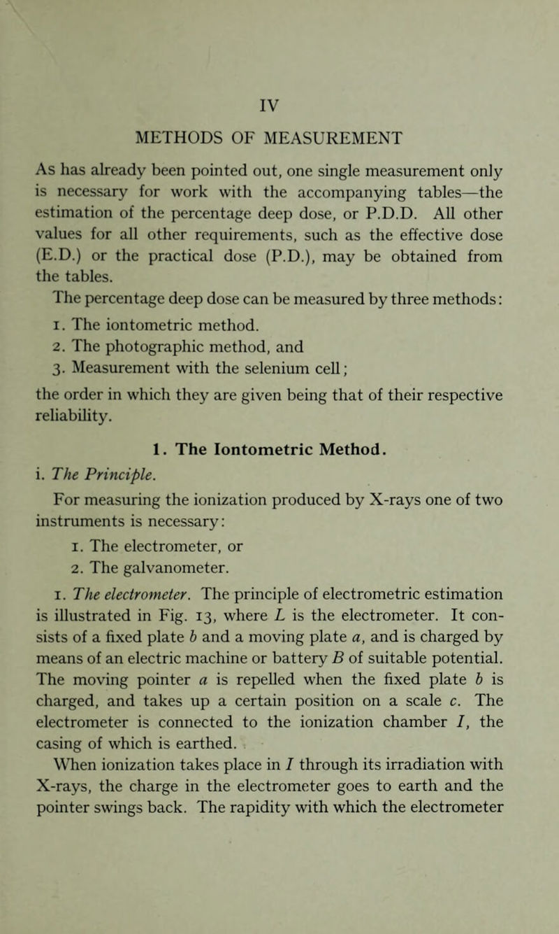 IV METHODS OF MEASUREMENT As has already been pointed out, one single measurement only is necessary for work with the accompanying tables—the estimation of the percentage deep dose, or P.D.D. All other values for all other requirements, such as the effective dose (E.D.) or the practical dose (P.D.), may be obtained from the tables. The percentage deep dose can be measured by three methods: 1. The iontometric method. 2. The photographic method, and 3. Measurement with the selenium ceU; the order in which they are given being that of their respective reliability. 1. The Iontometric Method. i. The Principle. For measuring the ionization produced by X-rays one of two instruments is necessary: 1. The electrometer, or 2. The galvanometer. I. The electrometer. The principle of electrometric estimation is illustrated in Fig. 13, where L is the electrometer. It con¬ sists of a fixed plate h and a moving plate a, and is charged by means of an electric machine or battery B of suitable potential. The moving pointer a is repelled when the fixed plate h is charged, and takes up a certain position on a scale c. The electrometer is connected to the ionization chamber 1, the casing of which is earthed. WTien ionization takes place in 1 through its irradiation with X-rays, the charge in the electrometer goes to earth and the pointer swings back. The rapidity with which the electrometer