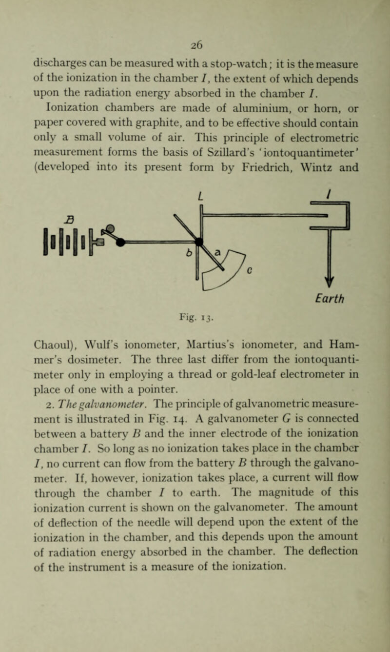 discharges can be measured with a stop-watch; it is the measure of the ionization in the chamber I, the extent of which depends upon the radiation energy absorbed in the chamber /. Ionization chambers are made of aluminium, or horn, or paper covered with graphite, and to be effective should contain only a small volume of air. This principle of electrometric measurement forms the basis of Szillard’s ‘iontoquantimeter’ (developed into its present form by Friedrich, Wintz and L / Chaoul), Wulf’s ionometer, Martius’s ionometer, and Ham¬ mer’s dosimeter. The three last differ from the iontoquanti¬ meter only in employing a thread or gold-leaf electrometer in place of one with a pointer. 2. The galvanometer. The principle of galvanometric measure¬ ment is illustrated in Fig. 14. A galvanometer G is connected between a battery B and the inner electrode of the ionization chamber I. So long as no ionization takes place in the chamber /, no current can flow from the battery’ B through the galvano¬ meter. If, however, ionization takes place, a current will flow through the chamber / to earth. The magnitude of this ionization current is shown on the galvanometer. The amount of deflection of the needle will depend upon the extent of the ionization in the chamber, and this depends upon the amount of radiation energy absorbed in the chamber. The deflection of the instrument is a measure of the ionization.