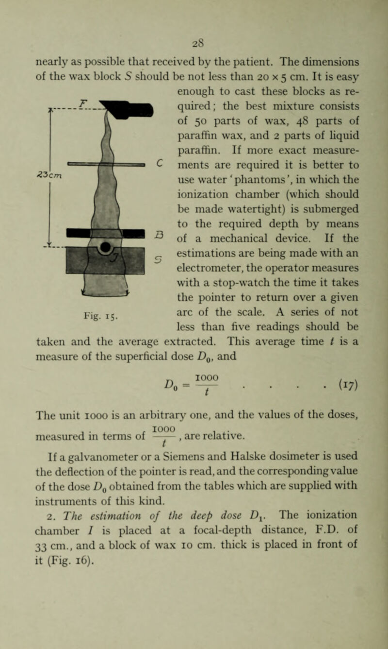 ‘?3c/n nearly as possible that received by the patient. The dimensions of the wax block S should be not less than 20 x 5 cm. It is easy enough to cast these blocks as re¬ quired; the best mixture consists of 50 parts of wax, 48 parts of paraffin wa.x, and 2 parts of liquid paraffin. If more exact measure¬ ments are required it is better to use water 'phantoms’, in which the ionization chamber (which should be made watertight) is submerged to the required depth by means of a mechanical device. If the estimations are being made with an electrometer, the operator measures with a stop-watch the time it takes the pointer to return over a given arc of the scale. A series of not less than five readings should be taken and the average extracted. This average time / is a measure of the superficial dose Dg, and Fig. 15. ^0 = 1000 ~ir • (17) The unit 1000 is an arbitrary one, and the values of the doses, , . , 1000 , . measured m terms of —y— , are relative. If a galvanometer or a Siemens and Halske dosimeter is used the deflection of the pointer is read, and the corresponding value of the dose Dg obtained from the tables which are supplied with instruments of this kind. 2. The estimation of the deep dose D^. The ionization chamber / is placed at a focal-depth distance, F.D. of 33 cm., and a block of wax 10 cm. thick is placed in front of it (Fig. 16).