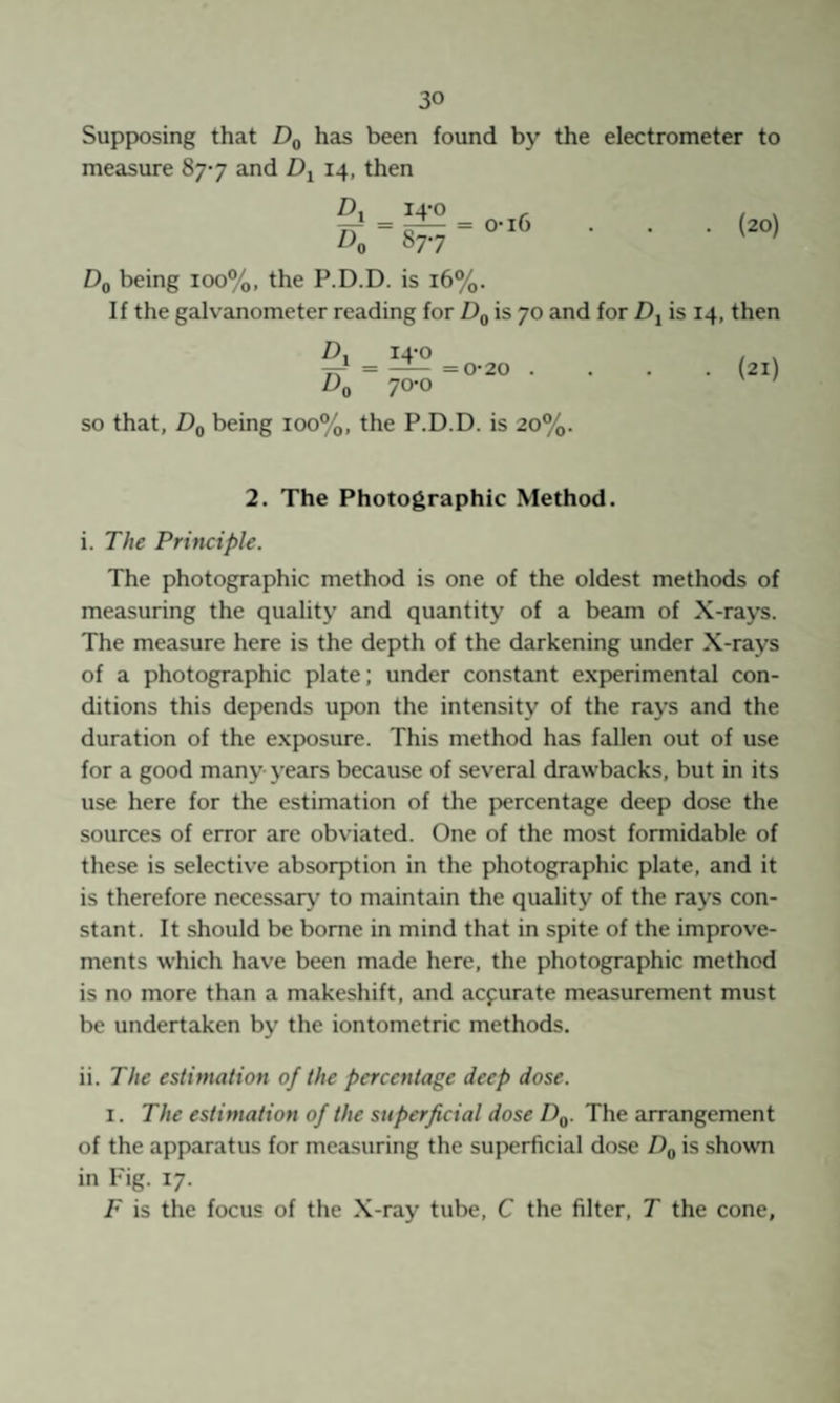 SuppKDsing that has been found by the electrometer to measure 877 and 14, then _ 14-0 o-i6 (20) Dq being 100%, the P.D.D. is 16%. If the galvanometer reading for Dq is 70 and for D-^ is 14, then ^0 14-0 70-0 = 0*20 . (21) SO that, Dq being 100%, the P.D.D. is 20%. 2. The Photographic Method. i. The Principle. The photographic method is one of the oldest methods of measuring the quality and quantity of a beam of X-rays. The measure here is the depth of the darkening under X-rays of a photographic plate; under constant experimental con¬ ditions this depends upon the intensity of the rays and the duration of the exposure. This method has fallen out of use for a good many- years because of several drawbacks, but in its use here for the estimation of the percentage deep dose the sources of error are obviated. One of the most formidable of these is selective absorption in the photographic plate, and it is therefore necessary to maintain the quality of the rays con¬ stant. It should be borne in mind that in spite of the improve¬ ments which have been made here, the photographic method is no more than a makeshift, and acfurate measurement must be undertaken by the iontometric methods. ii. The estimation of the percentage deep dose. I. The estimation of the superficial dose Dg. The arrangement of the apparatus for measuring the superficial dose is shown in Fig. 17. F is the focus of the X-ray tube, C the filter, T the cone.