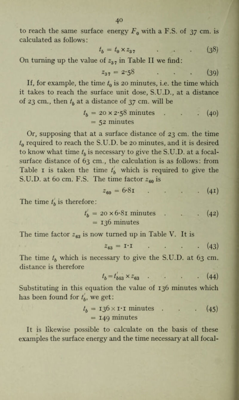 to reach the same surface energy Fq with a F.S. of 37 cm. is calculated as follows: ~ ^0^^37 • • • (3®) On turning up the value of z^., in Table II we find: ^3 7 = 2-58 . • . (39) If, for example, the time tg is 20 minutes, i.e. the time which it takes to reach the surface unit dose, S.U.D., at a distance of 23 cm., then /j, at a distance of 37 cm. will be = 20 X 2-58 minutes . . . (40) = 52 minutes Or, supposing that at a surface distance of 23 cm. the time to required to reach the S.U.D. be 20 minutes, and it is desired to know what time is necessary to give the S.U.D. at a focal- surface distance of 63 cm., the calculation is as follows: from Table i is taken the time which is required to give the S.U.D. at 60 cm. F.S. The time factor is ^eo = 6-8i .... (41) The time is therefore: = 20 X 6-8i minutes . . . (42) = 136 minutes The time factor 293 is now turned up in Table V. It is 263 = 1-1 • • • • (43) The time tf, which is necessary to give the S.U.D. at 63 cm. distance is therefore ^b ~ ^663 ^ 293 .... (44) Substituting in this equation the value of 136 minutes which has been found for we get: /j, = 136 X I*I minutes . . . (45) = 149 minutes It is likewise possible to calculate on the basis of these examples the surface energy and the time necessary at all focal-