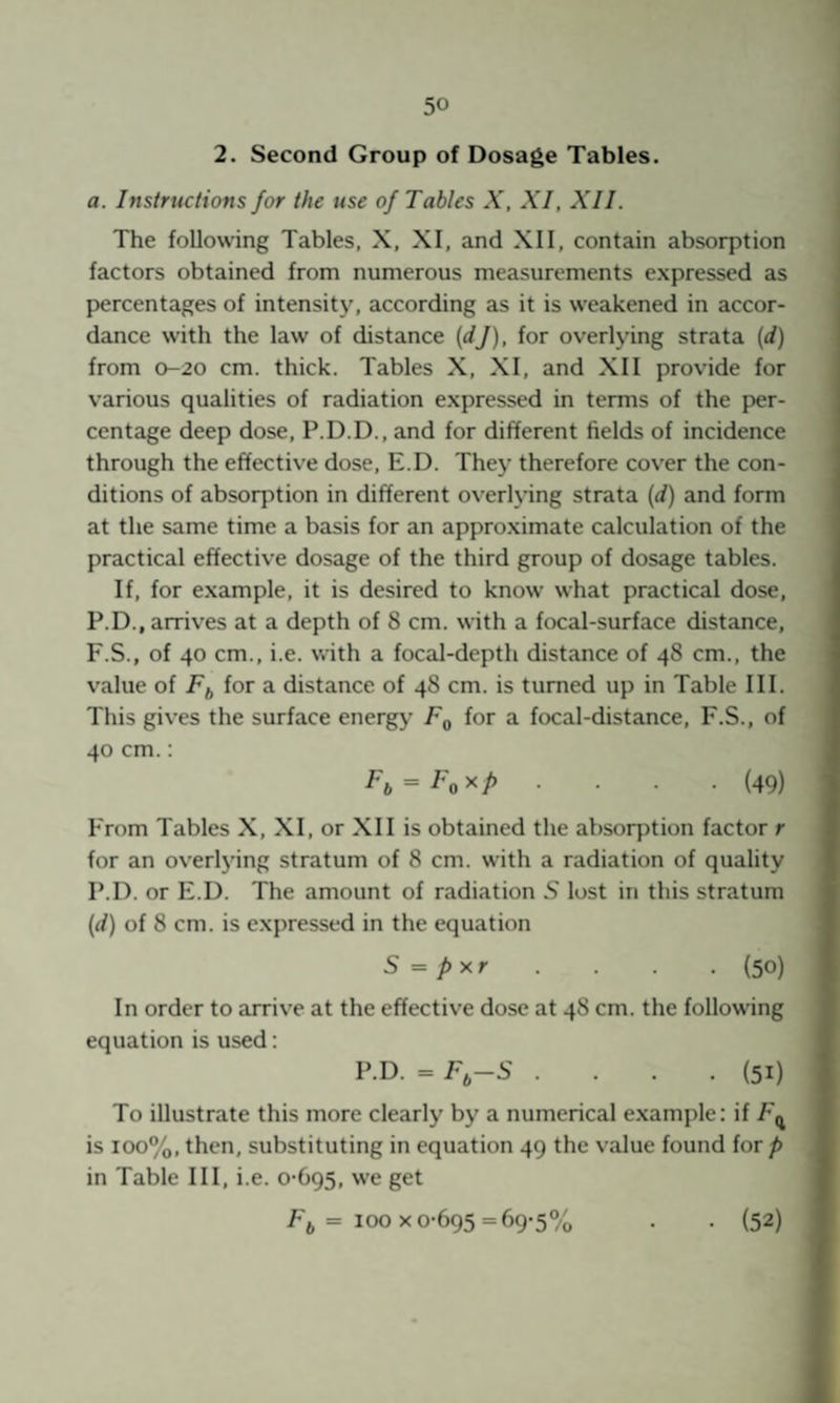 2. Second Group of Dosage Tables. a. Instructions for the use of Tables X, XI, XII. The following Tables, X, XI, and XII, contain absorption factors obtained from numerous measurements expressed as {percentages of intensity, according as it is weakened in accor¬ dance with the law of distance {dj), for overlying strata {d) from 0-20 cm. thick. Tables X, XI, and XII provide for various qualities of radiation expressed in terms of the per¬ centage deep dose, P.D.D., and for different fields of incidence through the effective dose, E.D. They therefore cover the con¬ ditions of absorption in different overlying strata [d) and form at the same time a basis for an appro.ximate calculation of the practical effective dosage of the third group of dosage tables. If, for example, it is desired to know what practical dose, P.D., arrives at a depth of 8 cm. with a focal-surface distance, F.S., of 40 cm., i.e. viith a focal-depth distance of 48 cm., the value of Ff, for a distance of 48 cm. is turned up in Table III. This gives the surface energy Fq for a focal-distance, F.S., of 40 cm.: ■ ■ (49) From Tables X, XI, or XII is obtained the absorjption factor r for an overlj’ing stratum of 8 cm. with a radiation of quality P.D. or E.D. The amount of radiation 5 lost in this stratum {d) of 8 cm. is expressed in the equation S = pxr . . . (50) In order to arrive at the effective dose at 48 cm. the following equation is used: P.D. = F,-S .... (51) To illustrate this more clearly by a numerical example: if F^ is 100%, then, substituting in equation 49 the value found lor p in Table III, i.e. 0-695, we get Fj = 100 X 0-695 =69-5% (52)