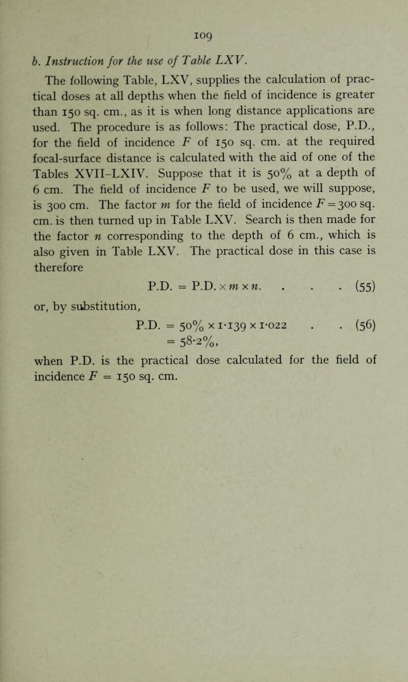 b. Instruction for the use of Table LXV. The following Table, LXV, supplies the calculation of prac¬ tical doses at all depths when the field of incidence is greater than 150 sq. cm., as it is when long distance applications are used. The procedure is as follows: The practical dose, P.D., for the field of incidence F of 150 sq. cm. at the required focal-surface distance is calculated with the aid of one of the Tables XVII-LXIV. Suppose that it is 50% at a depth of 6 cm. The field of incidence F to be used, we will suppose, is 300 cm. The factor ni for the field of incidence F = 300sq. cm. is then turned up in Table LXV. Search is then made for the factor n corresponding to the depth of 6 cm., which is also given in Table LXV. The practical dose in this case is therefore P.D. = P.D. xm X«. . . . (55) or, by substitution, P.D. = 50% X 1-139 X 1-022 . . (56) = 58-2%. when P.D. is the practical dose calculated for the field of