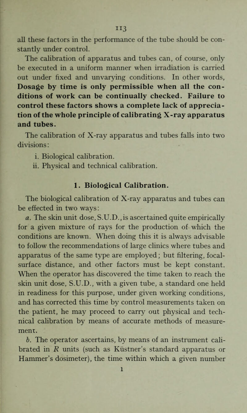all these factors in the performance of the tube should be con¬ stantly under control. The calibration of apparatus and tubes can, of course, only be executed in a uniform manner when irradiation is carried out under fixed and unvarying conditions. In other words. Dosage by time is only permissible when all the con¬ ditions of work can be continually checked. Failure to control these factors shows a complete lack of apprecia¬ tion of the whole principle of calibrating X-ray apparatus and tubes. The calibration of X-ray apparatus and tubes falls into two divisions: i. Biological calibration. ii. Physical and technical calibration. 1. Biological Calibration. The biological calibration of X-ray apparatus and tubes can be effected in two ways: a. The skin unit dose,S.U.D.,is ascertained quite empirically for a given mixture of rays for the production of which the conditions are known. When doing this it is always advisable to follow the recommendations of large clinics where tubes and apparatus of the same type are employed; but filtering, focal- surface distance, and other factors must be kept constant. WTien the operator has discovered the time taken to reach the skin unit dose, S.U.D., with a given tube, a standard one held in readiness for this purpose, under given working conditions, and has corrected this time by control measurements taken on the patient, he may proceed to carry out physical and tech¬ nical calibration by means of accurate methods of measure¬ ment. b. The operator ascertains, by means of an instrument cali¬ brated in R units (such as Küstner’s standard apparatus or Hammer’s dosimeter), the time within which a given number 1