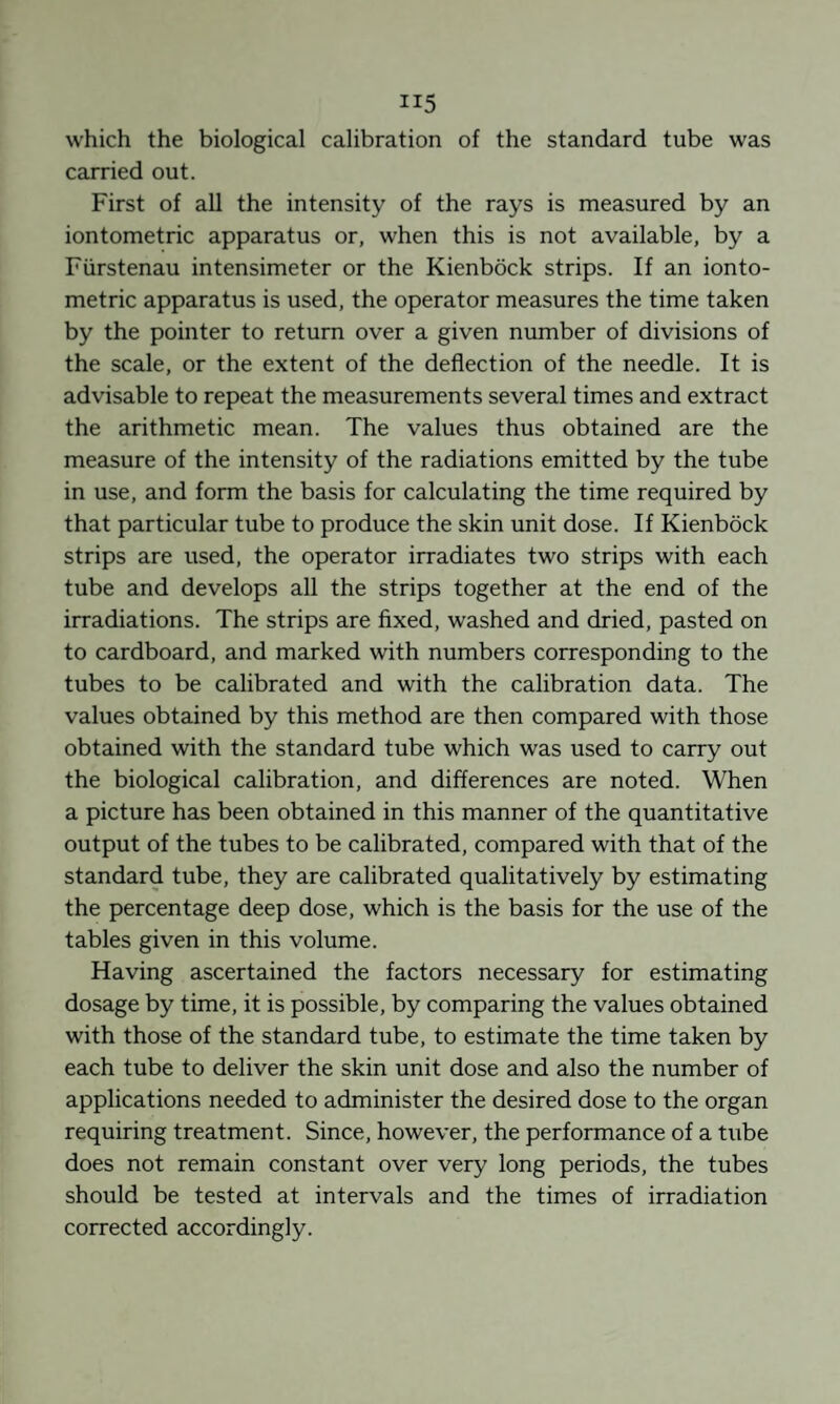which the biological calibration of the standard tube was carried out. First of all the intensity of the rays is measured by an iontometric apparatus or, when this is not available, by a Fürstenau Intensimeter or the Kienböck strips. If an ionto¬ metric apparatus is used, the operator measures the time taken by the pointer to return over a given number of divisions of the scale, or the extent of the deflection of the needle. It is advisable to repeat the measurements several times and extract the arithmetic mean. The values thus obtained are the measure of the intensity of the radiations emitted by the tube in use, and form the basis for calculating the time required by that particular tube to produce the skin unit dose. If Kienböck strips are used, the operator irradiates two strips with each tube and develops all the strips together at the end of the irradiations. The strips are fixed, washed and dried, pasted on to cardboard, and marked with numbers corresponding to the tubes to be calibrated and with the calibration data. The values obtained by this method are then compared with those obtained with the standard tube which was used to carry out the biological calibration, and differences are noted. When a picture has been obtained in this manner of the quantitative output of the tubes to be calibrated, compared with that of the standard tube, they are calibrated qualitatively by estimating the percentage deep dose, which is the basis for the use of the tables given in this volume. Having ascertained the factors necessary for estimating dosage by time, it is possible, by comparing the values obtained with those of the standard tube, to estimate the time taken by each tube to deliver the skin unit dose and also the number of applications needed to administer the desired dose to the organ requiring treatment. Since, however, the performance of a tube does not remain constant over very long periods, the tubes should be tested at intervals and the times of irradiation corrected accordingly.