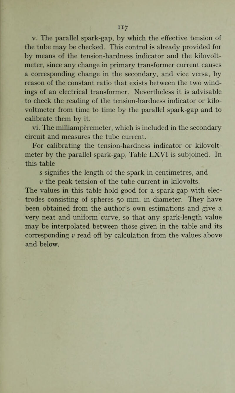 V. The parallel spark-gap, by which the effective tension of the tube may be checked. This control is already provided for by means of the tension-hardness indicator and the kilovolt- meter, since any change in primary transformer current causes a corresponding change in the secondary', and vice versa, by reason of the constant ratio that exists between the two wind¬ ings of an electrical transformer. Nevertheless it is advisable to check the reading of the tension-hardness indicator or kilo- voltmeter from time to time by the parallel spark-gap and to calibrate them by it. vi. The milliamperemeter, which is included in the secondary circuit and measures the tube current. For calibrating the tension-hardness indicator or kilovolt- meter by the parallel spark-gap. Table LXVI is subjoined. In this table s signifies the length of the spark in centimetres, and V the peak tension of the tube current in kilovolts. The values in this table hold good for a spark-gap with elec¬ trodes consisting of spheres 50 mm. in diameter. They have been obtained from the author’s own estimations and give a very neat and uniform curve, so that any spark-length value may be interpolated between those given in the table and its corresponding v read off by calculation from the values above and below.