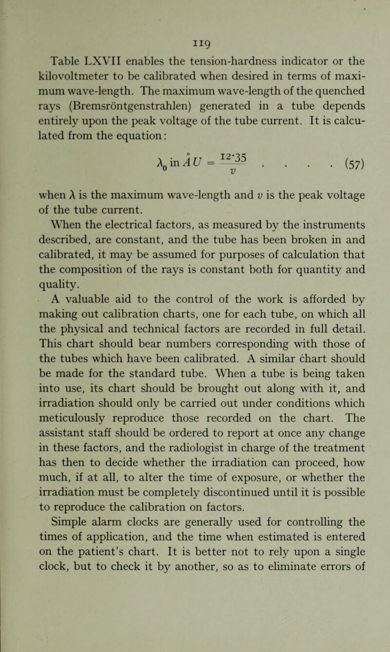 Table LXVII enables the tension-hardness indicator or the kilovoltmeter to be calibrated when desired in terms of maxi¬ mum wave-length. The maximum wave-length of the quenched rays (Bremsröntgenstrahlen) generated in a tube depends entirely upon the peak voltage of the tube current. It is calcu¬ lated from the equation; .... (57) when A is the maximum wave-length and v is the peak voltage of the tube current. When the electrical factors, as measured by the instruments described, are constant, and the tube has been broken in and calibrated, it may be assumed for purposes of calculation that the composition of the rays is constant both for quantity and quality. A valuable aid to the control of the work is afforded by making out calibration charts, one for each tube, on which all the physical and technical factors are recorded in full detail. This chart should bear numbers corresponding with those of the tubes which have been calibrated. A similar chart should be made for the standard tube. When a tube is being taken into use, its chart should be brought out along with it, and irradiation should only be carried out under conditions which meticulously reproduce those recorded on the chart. The assistant staff should be ordered to report at once any change in these factors, and the radiologist in charge of the treatment has then to decide whether the irradiation can proceed, how much, if at all, to alter the time of exposure, or whether the irradiation must be completely discontinued until it is possible to reproduce the calibration on factors. Simple alarm clocks are generally used for controlling the times of application, and the time when estimated is entered on the patient’s chart. It is better not to rely upon a single clock, but to check it by another, so as to eliminate errors of