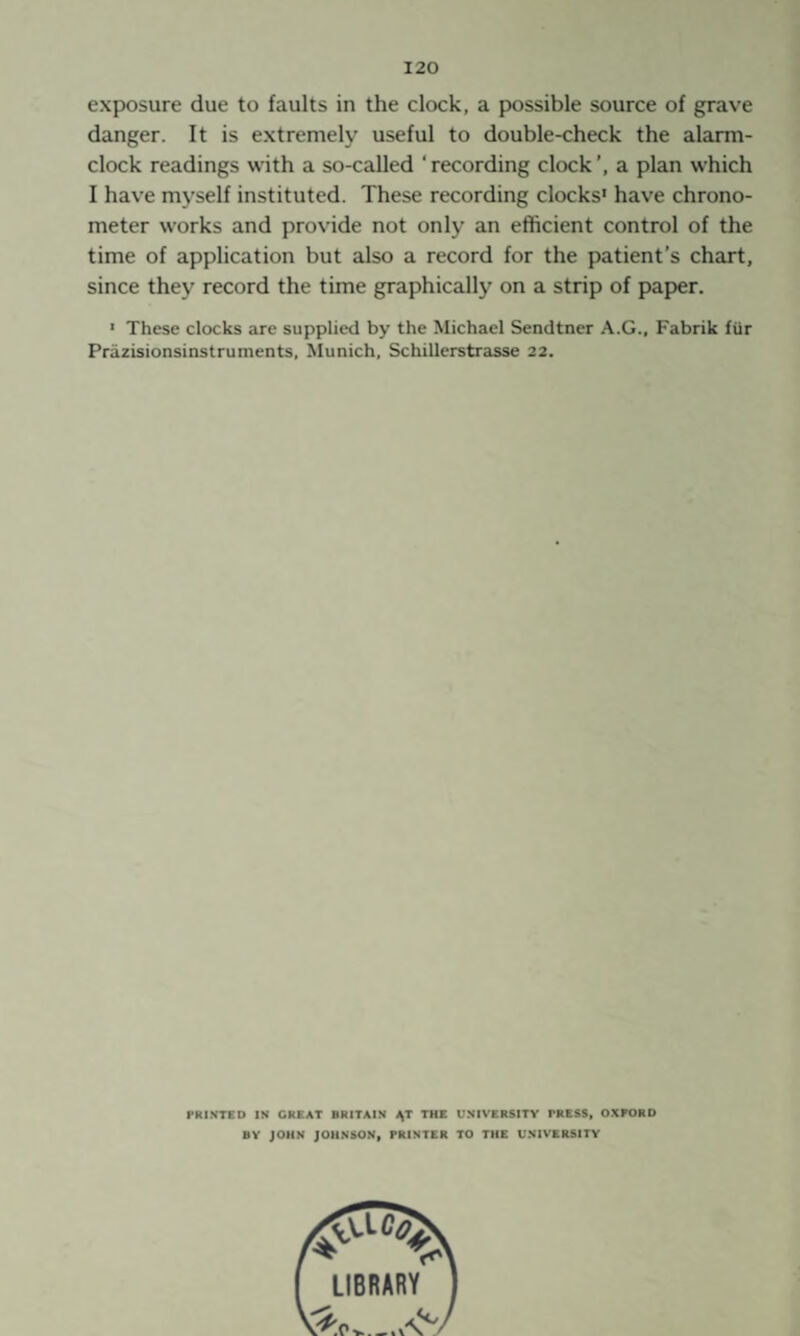 exposure due to faults in the clock, a possible source of grave danger. It is e.xtremely useful to double-check the alarm- clock readings with a so-called ‘ recording clock a plan which I have myself instituted. These recording clocks' have chrono¬ meter works and provide not only an efficient control of the time of application but also a record for the patient’s chart, since they record the time graphically on a strip of paper. * These clocks are supplied by the Michael Sendtner A.G., Fabrik für Präzisionsinstruments. Munich. Schillerstrasse 22. PRINTED IN GREAT BRITAIN \T THE UNIVERSITY PRESS, OXFORD BY JOHN JOHNSON, PRINTER TO THE UNIVERSITY