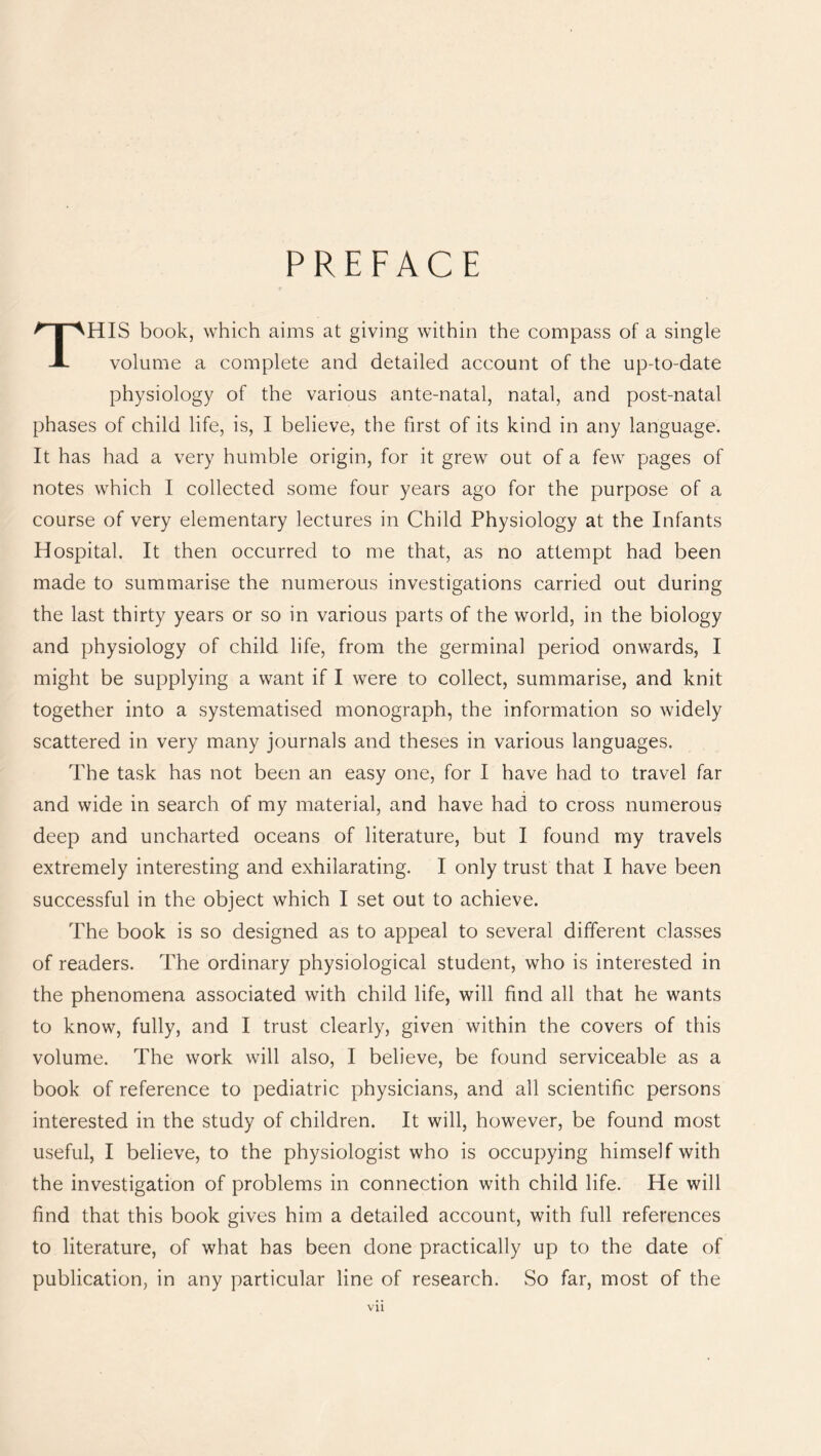 PREFACE THIS book, which aims at giving within the compass of a single volume a complete and detailed account of the up-to-date physiology of the various ante-natal, natal, and post-natal phases of child life, is, I believe, the first of its kind in any language. It has had a very humble origin, for it grew out of a few pages of notes which I collected some four years ago for the purpose of a course of very elementary lectures in Child Physiology at the Infants Hospital. It then occurred to me that, as no attempt had been made to summarise the numerous investigations carried out during the last thirty years or so in various parts of the world, in the biology and physiology of child life, from the germinal period onwards, I might be supplying a want if I were to collect, summarise, and knit together into a systematised monograph, the information so widely scattered in very many journals and theses in various languages. The task has not been an easy one, for I have had to travel far and wide in search of my material, and have had to cross numerous deep and uncharted oceans of literature, but I found my travels extremely interesting and exhilarating. I only trust that I have been successful in the object which I set out to achieve. The book is so designed as to appeal to several different classes of readers. The ordinary physiological student, who is interested in the phenomena associated with child life, will find all that he wants to know, fully, and I trust clearly, given within the covers of this volume. The work will also, I believe, be found serviceable as a book of reference to pediatric physicians, and all scientific persons interested in the study of children. It will, however, be found most useful, I believe, to the physiologist who is occupying himself with the investigation of problems in connection with child life. He will find that this book gives him a detailed account, with full references to literature, of what has been done practically up to the date of publication, in any particular line of research. So far, most of the