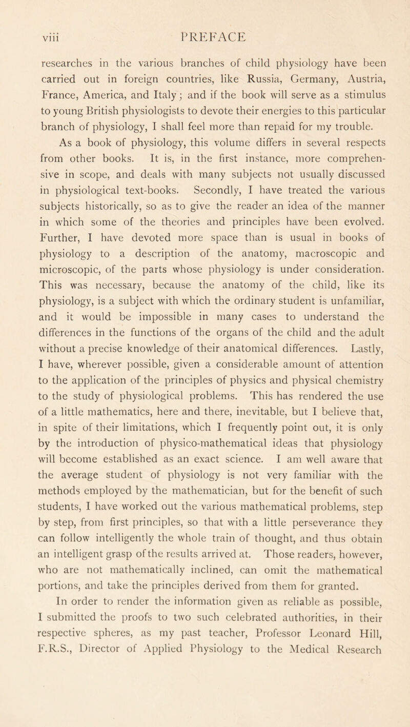 researches in the various branches of child physiology have been carried out in foreign countries, like Russia, Germany, Austria, France, America, and Italy; and if the book will serve as a stimulus to young British physiologists to devote their energies to this particular branch of physiology, I shall feel more than repaid for my trouble. As a book of physiology, this volume differs in several respects from other books. It is, in the first instance, more comprehen¬ sive in scope, and deals with many subjects not usually discussed in physiological text-books. Secondly, I have treated the various subjects historically, so as to give the reader an idea of the manner in which some of the theories and principles have been evolved. Further, I have devoted more space than is usual in books of physiology to a description of the anatomy, macroscopic and microscopic, of the parts whose physiology is under consideration. This was necessary, because the anatomy of the child, like its physiology, is a subject with which the ordinary student is unfamiliar, and it would be impossible in many cases to understand the differences in the functions of the organs of the child and the adult without a precise knowledge of their anatomical differences. Lastly, I have, wherever possible, given a considerable amount of attention to the application of the principles of physics and physical chemistry to the study of physiological problems. This has rendered the use of a little mathematics, here and there, inevitable, but I believe that, in spite of their limitations, which I frequently point out, it is only by the introduction of physico-mathematical ideas that physiology will become established as an exact science. I am well aware that the average student of physiology is not very familiar with the methods employed by the mathematician, but for the benefit of such students, I have worked out the various mathematical problems, step by step, from first principles, so that with a little perseverance they can follow intelligently the whole train of thought, and thus obtain an intelligent grasp of the results arrived at. Those readers, however, who are not mathematically inclined, can omit the mathematical portions, and take the principles derived from them for granted* In order to render the information given as reliable as possible, I submitted the proofs to two such celebrated authorities, in their respective spheres, as my past teacher, Professor Leonard Hill, F.R.S., Director of x^pplied Physiology to the Medical Research