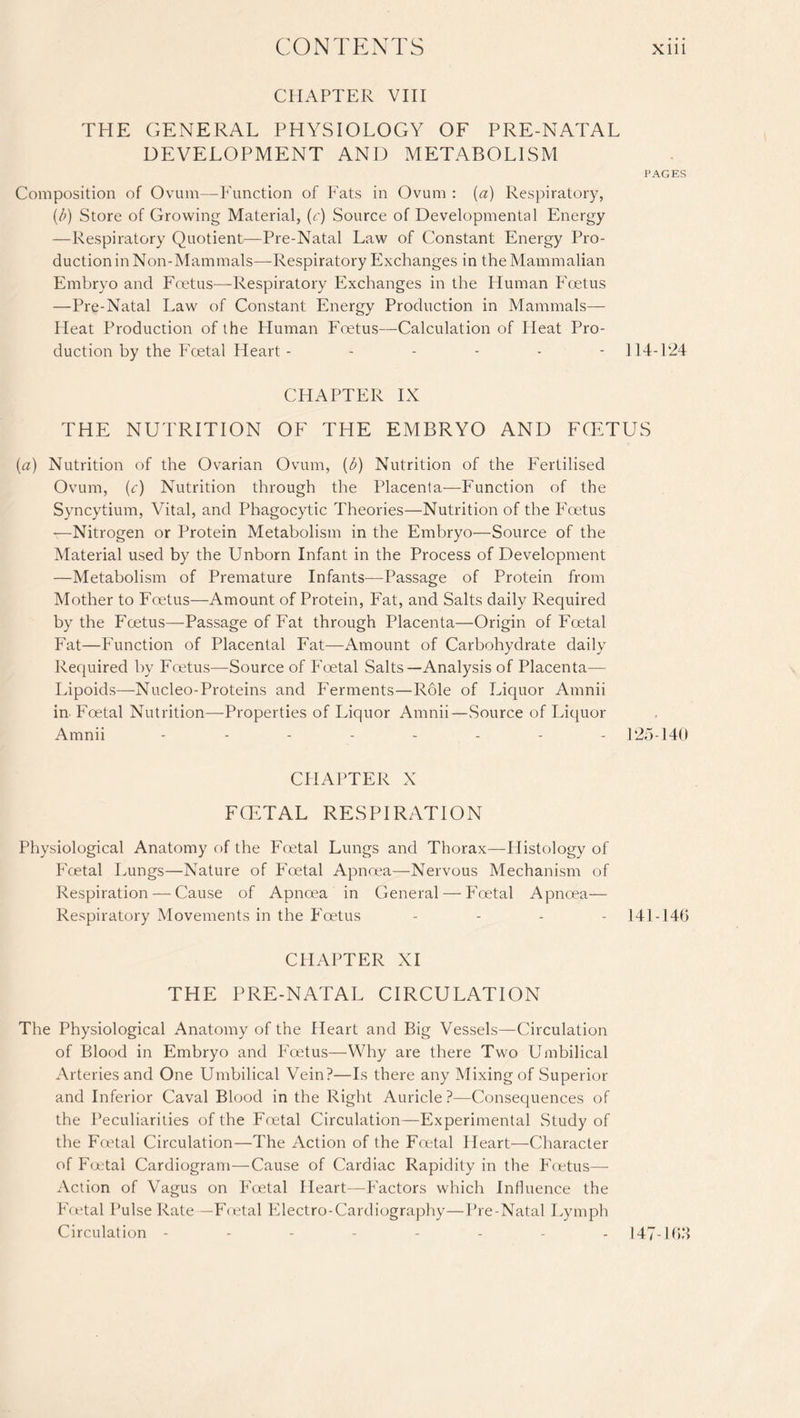 CHAPTER VIII THE GENERAL PHYSIOLOGY OF PRE-NATAL DEVELOPMENT AND METABOLISM PAGES Composition of Ovum—Function of Fats in Ovum : (a) Respiratory, (/;) Store of Growing Material, (c) Source of Developmental Energy —Respiratory Quotient—Pre-Natal Law of Constant Energy Pro¬ duction in Non-Mammals—-Respiratory Exchanges in the Mammalian Embryo and Foetus—Respiratory Exchanges in the Human Foetus —Pre-Natal Law of Constant Energy Production in Mammals— Heat Production of the Human Foetus—Calculation of Pleat Pro¬ duction by the Fcetal Heart- .... - 114-124 CHAPTER IX THE NUTRITION OF THE EMBRYO AND FOETUS (a) Nutrition of the Ovarian Ovum, (b) Nutrition of the Fertilised Ovum, (c) Nutrition through the Placenta—Function of the Syncytium, Vital, and Phagocytic Theories—Nutrition of the Foetus —Nitrogen or Protein Metabolism in the Embryo—Source of the Material used by the Unborn Infant in the Process of Development —Metabolism of Premature Infants—Passage of Protein from Mother to Foetus—Amount of Protein, Fat, and Salts daily Required by the P'cetus—Passage of Fat through Placenta—Origin of Foetal Fat—Function of Placental Fat—Amount of Carbohydrate daily Required by Foetus—Source of Foetal Salts—Analysis of Placenta— Lipoids—Nucleo-Proteins and Ferments—Role of Liquor Amnii in- Foetal Nutrition—Properties of Liquor Amnii—Source of Liquor Amnii -------- 125-140 CHAPTER X FCETAL RESPIRATION Physiological Anatomy of the Foetal Lungs and Thorax—Histology of Fcetal Lungs—Nature of P’oetal Apnoea—Nervous Mechanism of Respiration — Cause of Apnoea in General — Foetal Apnoea— Respiratory Movements in the Foetus .... 141 - 14G CHAPTER XI THE PRE-NATAL CIRCULATION The Physiological Anatomy of the Heart and Big Vessels—Circulation of Blood in Embryo and Foetus—Why are there Two Umbilical Arteries and One Umbilical Vein?—Is there any Mixing of Superior and Inferior Caval Blood in the Right Auricle?—Consequences of the Peculiarities of the Foetal Circulation—Experimental Study of the Fcetal Circulation—The Action of the Foetal Heart—Character of Foetal Cardiogram—Cause of Cardiac Rapidity in the Foetus— Action of Vagus on Foetal Heart—Factors which Influence the Foetal Pulse Rate—Foetal Electro-Cardiography—Pre-Natal Lymph Circulation -------- 147-163