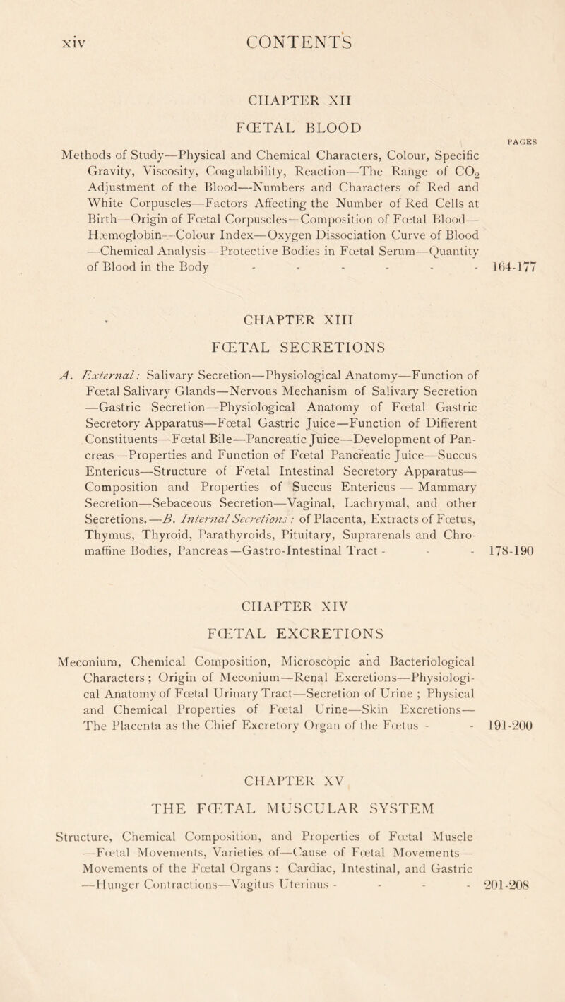 CHAPTER XII FOETAL BLOOD Methods of Study—Physical and Chemical Characters, Colour, Specific Gravity, Viscosity, Coagulability, Reaction—The Range of C02 Adjustment of the Blood—Numbers and Characters of Red and White Corpuscles—Factors Affecting the Number of Red Cells at Birth—Origin of Foetal Corpuscles—Composition of Foetal Blood— Haemoglobin—Colour Index—Oxygen Dissociation Curve of Blood —Chemical Analysis—Protective Bodies in Foetal Serum—Quantity of Blood in the Body CHAPTER XIII FCETAL SECRETIONS A. External: Salivary Secretion—Physiological Anatomy—Function of Foetal Salivary Glands—Nervous Mechanism of Salivary Secretion —Gastric Secretion—Physiological Anatomy of Foetal Gastric Secretory Apparatus—Foetal Gastric Juice—Function of Different Constituents—Foetal Bile—Pancreatic Juice—Development of Pan¬ creas-Properties and Function of Foetal Pancreatic Juice—Succus Entericus—-Structure of Foetal Intestinal Secretory Apparatus— Composition and Properties of Succus Entericus — Mammary Secretion—Sebaceous Secretion—Vaginal, Lachrymal, and other Secretions.—B. Internal Secretions: of Placenta, Extracts of Foetus, Thymus, Thyroid, Parathyroids, Pituitary, Suprarenals and Chro- maffine Bodies, Pancreas—Gastro-Intestinal Tract - CHAPTER XIV FCETAL EXCRETIONS Meconium, Chemical Composition, Microscopic and Bacteriological Characters ; Origin of Meconium—Renal Excretions—Physiologi¬ cal Anatomy of Foetal Urinary Tract—Secretion of Urine ; Physical and Chemical Properties of Foetal Urine-—Skin PNcretions— The Placenta as the Chief Excretory Organ of the Foetus - CHAPTER XV THE FCETAL MUSCULAR SYSTEM Structure, Chemical Composition, and Properties of Foetal Muscle —Foetal Movements, Varieties of—Cause of Foetal Movements— Movements of the Foetal Organs : Cardiac, Intestinal, and Gastric —Hunger Contractions—Vagitus Uterinus - PAGES 164-177 178-190 191-200 201-208