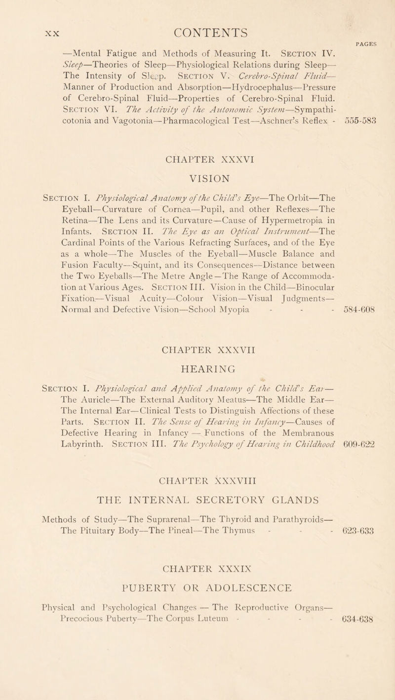 PAGES —Mental Fatigue and Methods of Measuring It. Section IV. Sleep—Theories of Sleep—Physiological Relations during Sleep— The Intensity of Sleep. Section V. Cerebro-Spinal Fluid— Manner of Production and Absorption—Hydrocephalus—Pressure of Cerebro-Spinal Fluid—Properties of Cerebro-Spinal Fluid. Section VI. The Activity of the Autonomic System—Sympathi¬ cotonia and Vagotonia—Pharmacological Test—-Aschner’s Reflex - 555-583 CHAPTER XXXVI VISION Section I. Physiological Anatomy of the Child'’s Eye—The Orbit—The Eyeball—Curvature of Cornea—Pupil, and other Reflexes—The Retina—The Lens and its Curvature—Cause of Hypermetropia in Infants. Section II. The Eye as an Optical Instrument—The Cardinal Points of the Various Refracting Surfaces, and of the Eye as a whole—The Muscles of the Eyeball—Muscle Balance and Fusion Faculty—-Squint, and its Consequences—Distance between the Two Eyeballs—The Metre Angle—-The Range of Accommoda¬ tion at Various Ages. Section III. Vision in the Child—Binocular Fixation,—Visual Acuity—Colour Vision—Visual Judgments— Normal and Defective Vision—School Myopia - - - 584-608 CHAPTER XXXVII HEARING Section I. Physiological and Applied Anatomy of the Child's Ecu — The Auricle—The External Auditory Meatus—The Middle Ear— The Internal Ear—Clinical Tests to Distinguish Affections of these Parts. Section II. The Sense of Hearing in Infancy—Causes of Defective Hearing in Infancy — Functions of the Membranous Labyrinth. Section III. The Psychology of Hearing in Childhood 609-622 CHAPTER XXXVIII THE INTERNAL SECRETORY GLANDS Methods of Study—The Suprarenal—The Thyroid and Parathyroids— The Pituitary Body—The Pineal—The Thymus - - - 623-633 CHAPTER XXXIX PUBERTY OR ADOLESCENCE Physical and Psychological Changes — The Reproductive Organs Precocious Puberty—The Corpus Luteum - 634-638