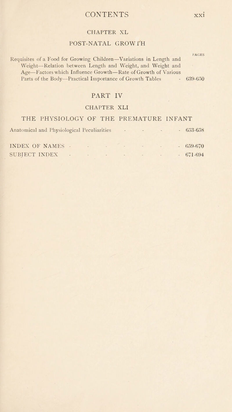 CHAPTER XL POST-NATAL GROWTH PAGES Requisites of a Food for Growing Children—Variations in Length and Weight-—Relation between Length and Weight, and Weight and Age—Factors which Influence Growth—Rate of Growth of Various Parts of the Body—Practical Importance of Growth Tables - 639-650 PART IV CHAPTER XLI THE PHYSIOLOGY OF THE PREMATURE INFANT Anatomical and Physiological Peculiarities - 653-658 INDEX OF NAMES ------- 659-670 SUBJECT INDEX ------- 671-694