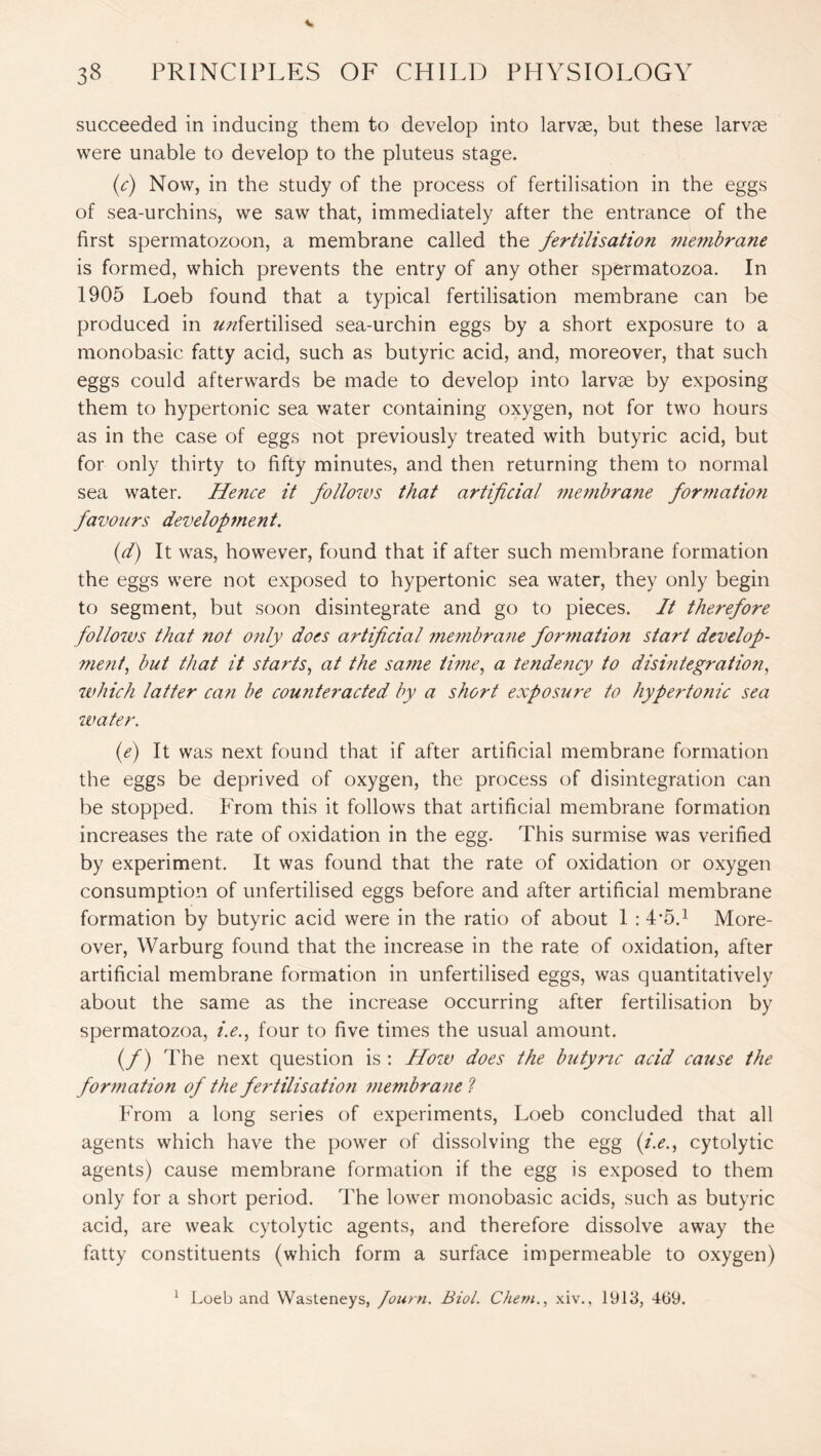succeeded in inducing them to develop into larvae, but these larvae were unable to develop to the pluteus stage. (c) Now, in the study of the process of fertilisation in the eggs of sea-urchins, we saw that, immediately after the entrance of the first spermatozoon, a membrane called the fertilisation membrane is formed, which prevents the entry of any other spermatozoa. In 1905 Loeb found that a typical fertilisation membrane can be produced in ^fertilised sea-urchin eggs by a short exposure to a monobasic fatty acid, such as butyric acid, and, moreover, that such eggs could afterwards be made to develop into larvae by exposing them to hypertonic sea water containing oxygen, not for two hours as in the case of eggs not previously treated with butyric acid, but for only thirty to fifty minutes, and then returning them to normal sea water. Hence it follows that artificial membrane formatio?i favours development. (d) It was, however, found that if after such membrane formation the eggs were not exposed to hypertonic sea water, they only begin to segment, but soon disintegrate and go to pieces. It therefore follows that not only does artificial membrane formation start develop¬ ment, but that it starts, at the same time, a tendency to disintegration, which latter can be counteracted by a short exposure to hypertonic sea water. (e) It was next found that if after artificial membrane formation the eggs be deprived of oxygen, the process of disintegration can be stopped. From this it follows that artificial membrane formation increases the rate of oxidation in the egg. This surmise was verified by experiment. It was found that the rate of oxidation or oxygen consumption of unfertilised eggs before and after artificial membrane formation by butyric acid were in the ratio of about 1 : L5.1 More¬ over, Warburg found that the increase in the rate of oxidation, after artificial membrane formation in unfertilised eggs, was quantitatively about the same as the increase occurring after fertilisation by spermatozoa, zY., four to five times the usual amount. (/) The next question is : How does the butyric acid cause the formation of the fertilisation membrane l From a long series of experiments, Loeb concluded that all agents which have the power of dissolving the egg (i.e., cytolytic agents) cause membrane formation if the egg is exposed to them only for a short period. The lower monobasic acids, such as butyric acid, are weak cytolytic agents, and therefore dissolve away the fatty constituents (which form a surface impermeable to oxygen) 1 Loeb and Wasteneys, Journ. Biol. Chem., xiv., 1913, 469.