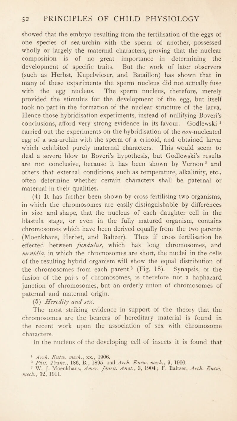 showed that the embryo resulting from the fertilisation of the eggs of one species of sea-urchin with the sperm of another, possessed wholly or largely the maternal characters, proving that the nuclear composition is of no great importance in determining the development of specific traits. But the work of later observers (such as Herbst, Kupelwieser, and Bataillon) has shown that in many of these experiments the sperm nucleus did not actually fuse with the egg nucleus. The sperm nucleus, therefore, merely provided the stimulus for the development of the egg, but itself took no part in the formation of the nuclear structure of the larva. Hence those hybridisation experiments, instead of nullifying Boveri’s conclusions, afford very strong evidence in its favour. Godlewski 1 carried out the experiments on the hybridisation of the zze/z-nucleated egg of a sea-urchin with the sperm of a crinoid, and obtained larvae which exhibited purely maternal characters. This would seem to deal a severe blow to Boveri’s hypothesis, but Godlewski’s results are not conclusive, because it has been shown by Vernon2 and others that external conditions, such as temperature, alkalinity, etc., often determine whether certain characters shall be paternal or maternal in their qualities. (4) It has further been shown by cross fertilising two organisms, in which the chromosomes are easily distinguishable by differences in size and shape, that the nucleus of each daughter cell in the blastula stage, or even in the fully matured organism, contains chromosomes which have been derived equally from the two parents (Moenkhaus, Herbst, and Baltzer). Thus if cross fertilisation be effected between fundulus, which has long chromosomes, and menidia, in which the chromosomes are short, the nuclei in the cells of the resulting hybrid organism will show the equal distribution of the chromosomes from each parent3 (Fig. 18). Synapsis, or the fusion of the pairs of chromosomes, is therefore not a haphazard junction of chromosomes, but an orderly union of chromosomes of paternal and maternal origin. (5) Heredity and sex. The most striking evidence in support of the theory that the chromosomes are the bearers of hereditary material is found in the recent work upon the association of sex with chromosome characters. In the nucleus of the developing cell of insects it is found that 1 Arch. Entw. mech., xx., 1906. 2 Phil. Trans., 186, B., 1895, and Arch. Entw. mech., 9. 1900. 3 W. J. Moenkhaus, Amer. Jouin. Anat., 3, 1904; F, Baltzer, Arch. Entw. mech., 32, 1911.