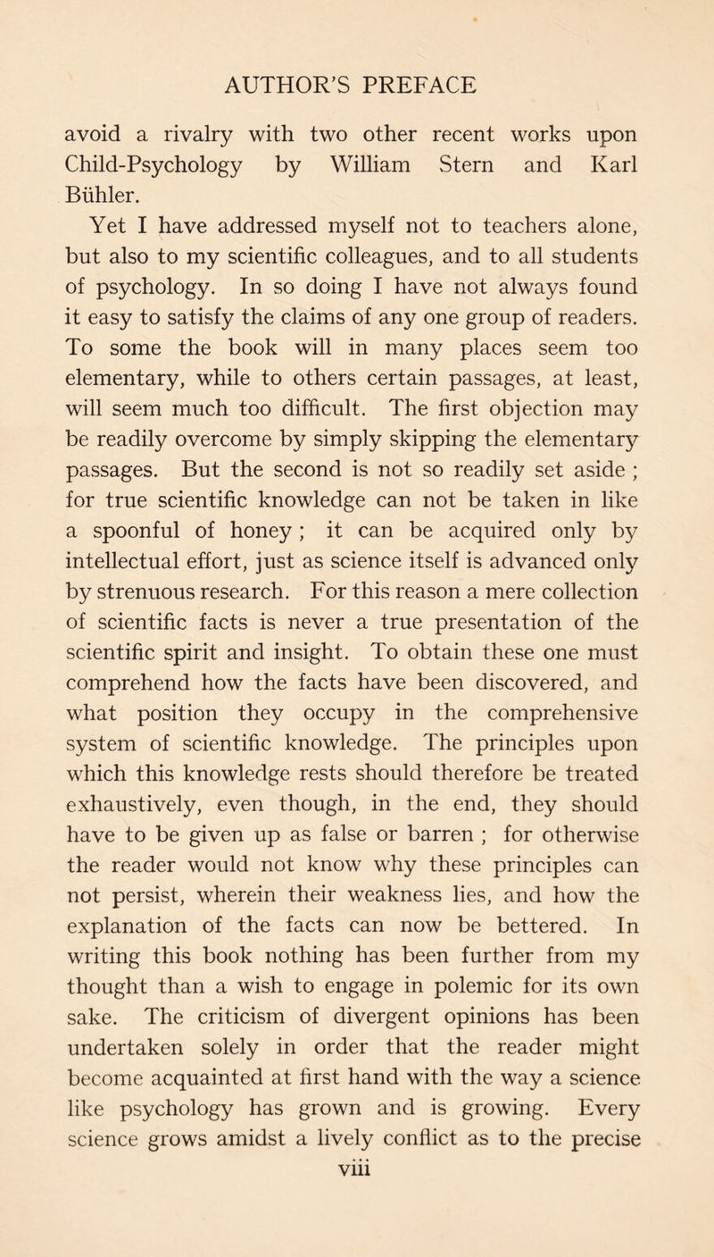 avoid a rivalry with two other recent works upon Child-Psychology by William Stern and Karl Biihler. Yet I have addressed myself not to teachers alone, but also to my scientific colleagues, and to all students of psychology. In so doing I have not always found it easy to satisfy the claims of any one group of readers. To some the book will in many places seem too elementary, while to others certain passages, at least, will seem much too difficult. The first objection may be readily overcome by simply skipping the elementary passages. But the second is not so readily set aside ; for true scientific knowledge can not be taken in like a spoonful of honey ; it can be acquired only by intellectual effort, just as science itself is advanced only by strenuous research. For this reason a mere collection of scientific facts is never a true presentation of the scientific spirit and insight. To obtain these one must comprehend how the facts have been discovered, and what position they occupy in the comprehensive system of scientific knowledge. The principles upon which this knowledge rests should therefore be treated exhaustively, even though, in the end, they should have to be given up as false or barren ; for otherwise the reader would not know why these principles can not persist, wherein their weakness lies, and how the explanation of the facts can now be bettered. In writing this book nothing has been further from my thought than a wish to engage in polemic for its own sake. The criticism of divergent opinions has been undertaken solely in order that the reader might become acquainted at first hand with the way a science like psychology has grown and is growing. Every science grows amidst a lively conflict as to the precise Vlll