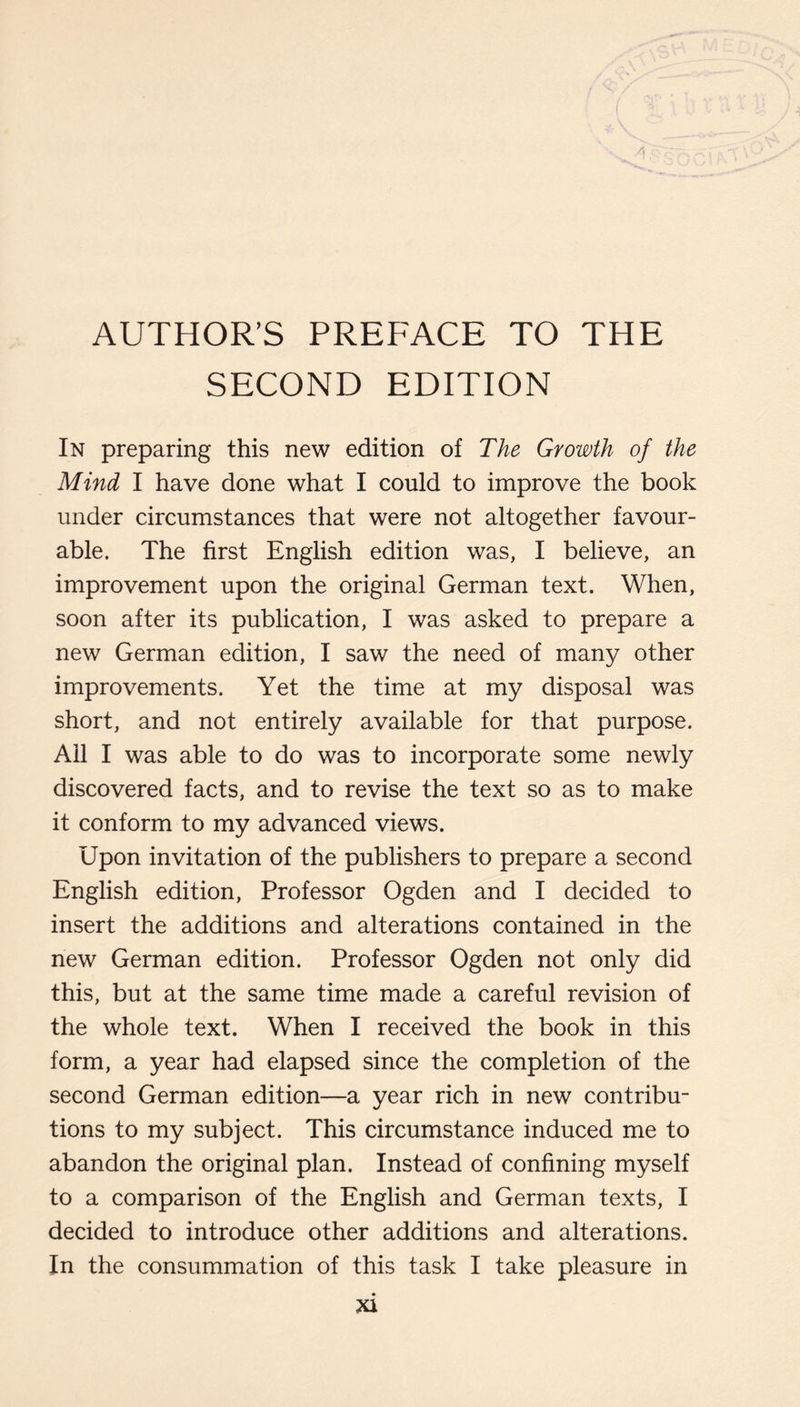 SECOND EDITION In preparing this new edition of The Growth of the Mind I have done what I could to improve the book under circumstances that were not altogether favour¬ able. The first English edition was, I believe, an improvement upon the original German text. When, soon after its publication, I was asked to prepare a new German edition, I saw the need of many other improvements. Yet the time at my disposal was short, and not entirely available for that purpose. All I was able to do was to incorporate some newly discovered facts, and to revise the text so as to make it conform to my advanced views. Upon invitation of the publishers to prepare a second English edition. Professor Ogden and I decided to insert the additions and alterations contained in the new German edition. Professor Ogden not only did this, but at the same time made a careful revision of the whole text. When I received the book in this form, a year had elapsed since the completion of the second German edition—a year rich in new contribu¬ tions to my subject. This circumstance induced me to abandon the original plan. Instead of confining myself to a comparison of the English and German texts, I decided to introduce other additions and alterations. In the consummation of this task I take pleasure in