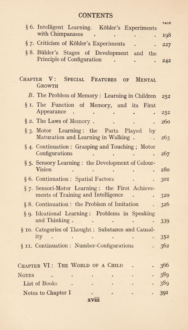 PAGE § 6. Intelligent Learning. Kohler’s Experiments with Chimpanzees .... § 7. Criticism of Kohler’s Experiments § 8. Biihler’s Stages of Development and the Principle of Configuration 198 227 242 Chapter V: Special Features of Mental Growth B. The Problem of Memory : Learning in Children 252 § I. The Function of Memory, and its First Appearance ..... 252 § 2. The Laws of Memory .... 260 § 3. Motor Learning: the Parts Played by Maturation and Learning in Walking . . 263 § 4. Continuation : Grasping and Touching ; Motor Configurations .... 267 § 5. Sensory Learning : the Development of Colour- Vision ..... 280 § 6. Continuation : Spatial Factors . . 301 § 7. Sensori-Motor Learning : the First Achieve¬ ments of Training and Intelligence . . 320 § 8. Continuation : the Problem of Imitation . 326 § 9. Ideational Learning: Problems in Speaking and Thinking ..... 339 § 10. Categories of Thought: Substance and Causal¬ ity . . . . . .352 § II. Continuation : Number-Configurations . 362 Chapter VI: The World of a Child . . 366 Notes ...... 389 List of Books ..... 389 Notes to Chapter I . . . . 391