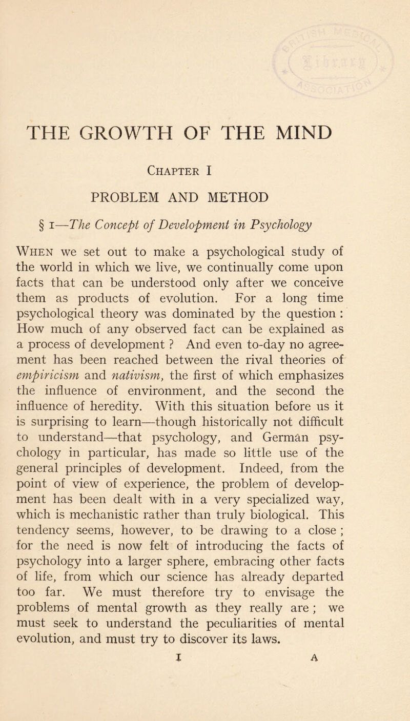 THE GROWTH OF THE MIND Chapter I PROBLEM AND METHOD § I—The Concept of Development in Psychology When we set out to make a psychological study of the world in which we live, we continually come upon facts that can be understood only after we conceive them as products of evolution. For a long time psychological theory was dominated by the question : How much of any observed fact can be explained as a process of development ? And even to-day no agree¬ ment has been reached between the rival theories of empiricism and nativism, the first of which emphasizes the influence of environment, and the second the influence of heredity. With this situation before us it is surprising to learn—though historically not difflcult to understand—that psychology, and German psy¬ chology in particular, has made so little use of the general principles of development. Indeed, from the point of view of experience, the problem of develop¬ ment has been dealt with in a very specialized way, which is mechanistic rather than truly biological. This tendency seems, however, to be drawing to a close ; for the need is now felt of introducing the facts of psychology into a larger sphere, embracing other facts of life, from which our science has already departed too far. We must therefore try to envisage the problems of mental growth as they really are ; we must seek to understand the peculiarities of mental evolution, and must try to discover its laws.